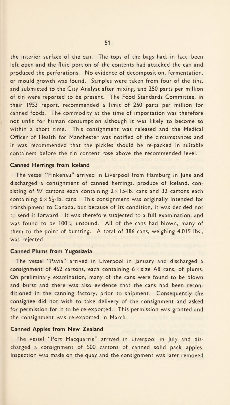 the interior surface of the can. The tops of the bags had, in fact, been left open and the fluid portion of the contents had attacked the can and produced the perforations. No evidence of decomposition, fermentation, or mould growth was found. Samples were taken from four of the tins, and submitted to the City Analyst after mixing, and 250 parts per million of tin were reported to be present. The Food Standards Committee, in their 1953 report, recommended a limit of 250 parts per million for canned foods. The commodity at the time of importation was therefore not unfit for human consumption although it was likely to become so within a short time. This consignment was released and the Medical Officer of Health for Manchester was notified of the circumstances and it was recommended that the pickles should be re-packed in suitable containers before the tin content rose above the recommended level. Canned Herrings from Iceland The vessel “Finkenau” arrived in Liverpool from Hamburg in June and discharged a consignment of canned herrings, produce of Iceland, con¬ sisting of 97 cartons each containing 2x 15-lb. cans and 32 cartons each containing 6x5%lb. cans. This consignment was originally intended for transhipment to Canada, but because of its condition, it was decided not to send it forward. It was therefore subjected to a full examination, and was found to be 100% unsound. All of the cans had blown, many of them to the point of bursting. A total of 386 cans, weighing 4,015 lbs., was rejected. / Canned Plums from Yugoslavia The vessel “Pavia” arrived in Liverpool in January and discharged a consignment of 462 cartons, each containing 6 x size A8 cans, of plums. On preliminary examination, many of the cans were found to be blown and burst and there was also evidence that the cans had been recon¬ ditioned in the canning factory, prior to shipment. Consequently the consignee did not wish to take delivery of the consignment and asked for permission for it to be re-exported. This permission was granted and the consignment was re-exported in March. Canned Apples from New Zealand The vessel “Port Macquarrie” arrived in Liverpool in July and dis¬ charged a consignment of 500 cartons of canned solid pack apples. Inspection was made on the quay and the consignment was later removed