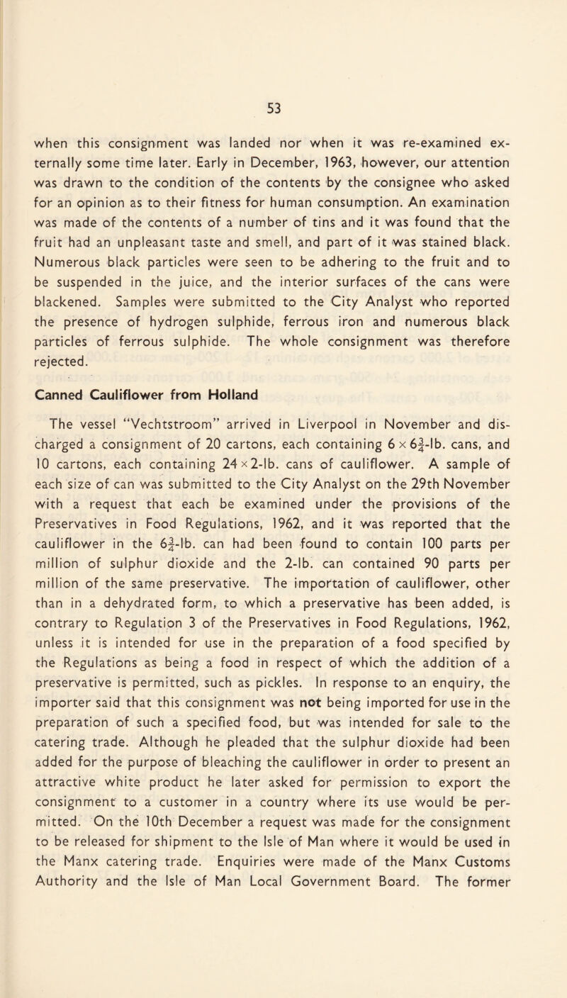 when this consignment was landed nor when it was re-examined ex¬ ternally some time later. Early in December, 1963, however, our attention was drawn to the condition of the contents by the consignee who asked for an opinion as to their fitness for human consumption. An examination was made of the contents of a number of tins and it was found that the fruit had an unpleasant taste and smell, and part of it was stained black. Numerous black particles were seen to be adhering to the fruit and to be suspended in the juice, and the interior surfaces of the cans were blackened. Samples were submitted to the City Analyst who reported the presence of hydrogen sulphide, ferrous iron and numerous black particles of ferrous sulphide. The whole consignment was therefore rejected. Canned Cauliflower from Holland The vessel “Vechtstroom” arrived in Liverpool in November and dis¬ charged a consignment of 20 cartons, each containing 6x6|-lb. cans, and 10 cartons, each containing 24 x 2-lb. cans of cauliflower. A sample of each size of can was submitted to the City Analyst on the 29th November with a request that each be examined under the provisions of the Preservatives in Food Regulations, 1962, and it was reported that the cauliflower in the 6§-lb. can had been found to contain 100 parts per million of sulphur dioxide and the 2-lb. can contained 90 parts per million of the same preservative. The importation of cauliflower, other than in a dehydrated form, to which a preservative has been added, is contrary to Regulation 3 of the Preservatives in Food Regulations, 1962, unless it is intended for use in the preparation of a food specified by the Regulations as being a food in respect of which the addition of a preservative is permitted, such as pickles. In response to an enquiry, the importer said that this consignment was not being imported for use in the preparation of such a specified food, but was intended for sale to the catering trade. Although he pleaded that the sulphur dioxide had been added for the purpose of bleaching the cauliflower in order to present an attractive white product he later asked for permission to export the consignment to a customer in a country where its use would be per¬ mitted. On the 10th December a request was made for the consignment to be released for shipment to the Isle of Man where it would be used in the Manx catering trade. Enquiries were made of the Manx Customs Authority and the Isle of Man Local Government Board. The former