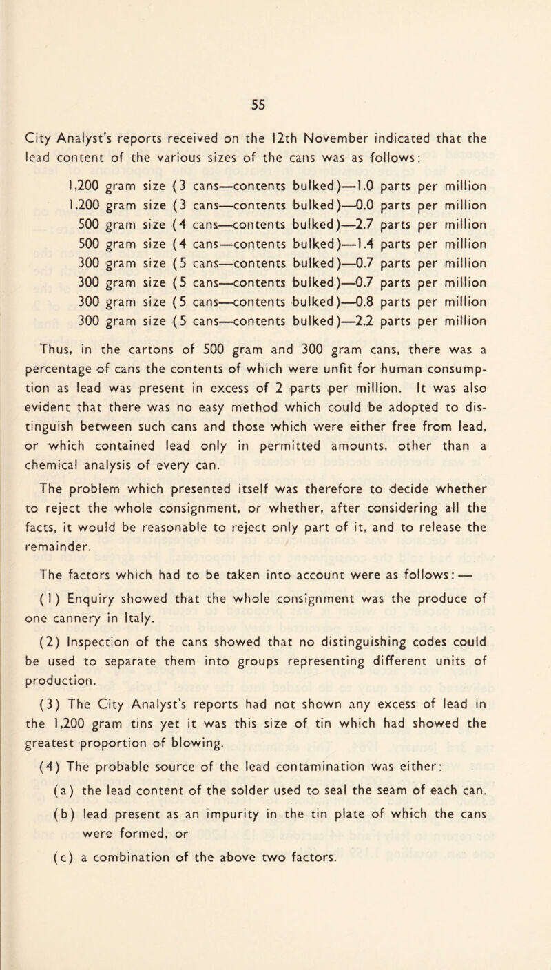 City Analyst’s reports received on the 12th November indicated that the lead content of the various sizes of the cans was as follows: 1,200 gram size (3 cans—contents bulked)—1.0 parts per million 1,200 gram size (3 cans—contents bulked)—0.0 parts per million 500 gram size (4 cans—contents bulked)—2.7 parts per million 500 gram size (4 cans—contents bulked)—1.4 parts per million 300 gram size (5 cans—contents bulked)—0.7 parts per million 300 gram size (5 cans—contents bulked)—0.7 parts per million 300 gram size (5 cans—contents bulked)—0.8 parts per million 300 gram size (5 cans—contents bulked)—2.2 parts per million Thus, in the cartons of 500 gram and 300 gram cans, there was a percentage of cans the contents of which were unfit for human consump¬ tion as lead was present in excess of 2 parts per million. It was also evident that there was no easy method which could be adopted to dis¬ tinguish between such cans and those which were either free from lead, or which contained lead only in permitted amounts, other than a chemical analysis of every can. The problem which presented itself was therefore to decide whether to reject the whole consignment, or whether, after considering all the facts, it would be reasonable to reject only part of it, and to release the remainder. The factors which had to be taken into account were as follows: — (1) Enquiry showed that the whole consignment was the produce of one cannery in Italy. (2) Inspection of the cans showed that no distinguishing codes could be used to separate them into groups representing different units of production. (3) The City Analyst’s reports had not shown any excess of lead in the 1,200 gram tins yet it was this size of tin which had showed the greatest proportion of blowing. (4) The probable source of the lead contamination was either: (a) the lead content of the solder used to seal the seam of each can. (b) lead present as an impurity in the tin plate of which the cans were formed, or (c) a combination of the above two factors.