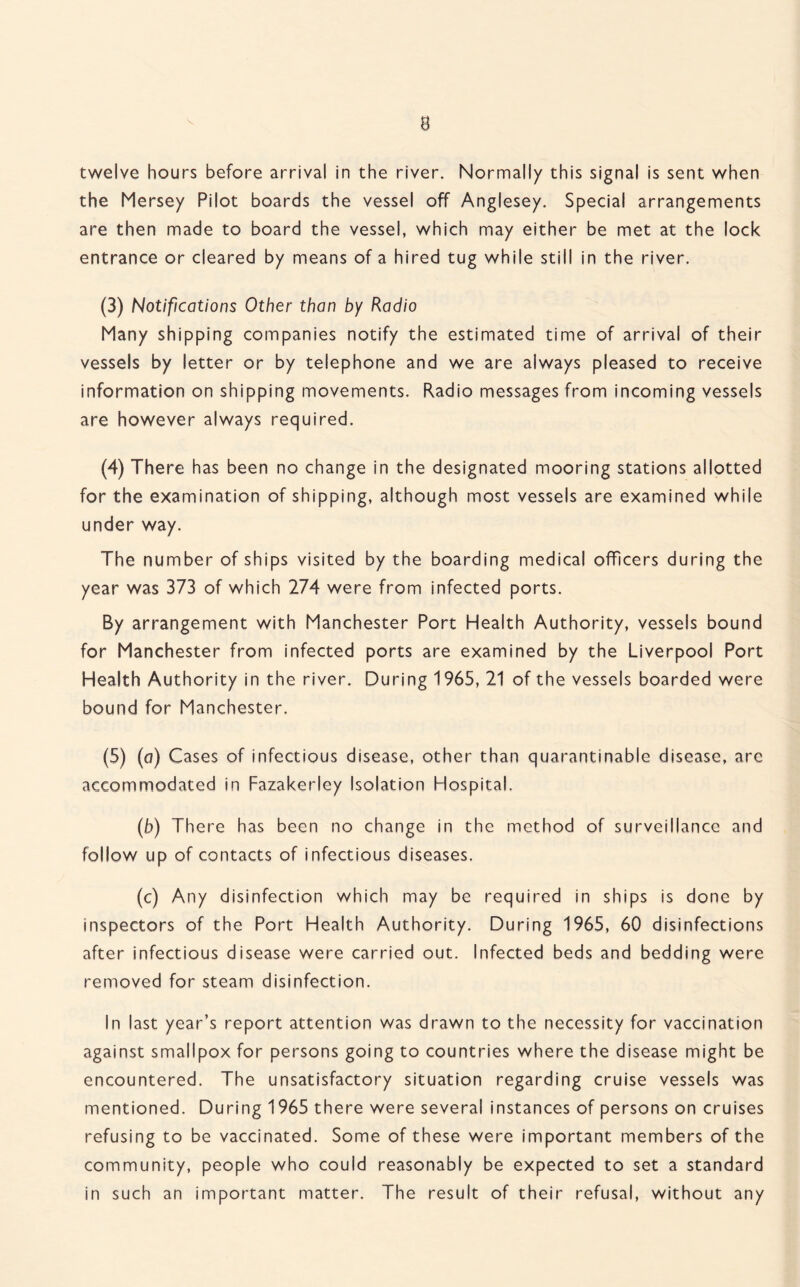 twelve hours before arrival in the river. Normally this signal is sent when the Mersey Pilot boards the vessel off Anglesey. Special arrangements are then made to board the vessel, which may either be met at the lock entrance or cleared by means of a hired tug while still in the river. (3) Notifications Other than by Radio Many shipping companies notify the estimated time of arrival of their vessels by letter or by telephone and we are always pleased to receive information on shipping movements. Radio messages from incoming vessels are however always required. (4) There has been no change in the designated mooring stations allotted for the examination of shipping, although most vessels are examined while under way. The number of ships visited by the boarding medical officers during the year was 373 of which 274 were from infected ports. By arrangement with Manchester Port Health Authority, vessels bound for Manchester from infected ports are examined by the Liverpool Port Health Authority in the river. During 1965, 21 of the vessels boarded were bound for Manchester. (5) (a) Cases of infectious disease, other than quarantinable disease, arc accommodated in Fazakerley Isolation Hospital. (b) There has been no change in the method of surveillance and follow up of contacts of infectious diseases. (c) Any disinfection which may be required in ships is done by inspectors of the Port Health Authority. During 1965, 60 disinfections after infectious disease were carried out. Infected beds and bedding were removed for steam disinfection. In last year’s report attention was drawn to the necessity for vaccination against smallpox for persons going to countries where the disease might be encountered. The unsatisfactory situation regarding cruise vessels was mentioned. During 1965 there were several instances of persons on cruises refusing to be vaccinated. Some of these were important members of the community, people who could reasonably be expected to set a standard in such an important matter. The result of their refusal, without any