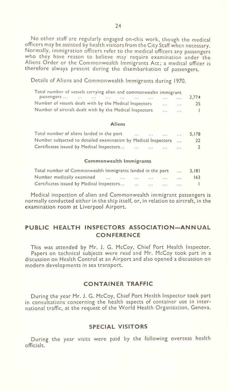 No other staff are regularly engaged on-this work, though the medical officers may be assisted by health visitors from the City Staff when necessary. Normally, immigration officers refer to the medical offcers any passengers who they have reason to believe may require examination under the Aliens Order or the Commonwealth Immigrants Act; a medical offcer is therefore always present during the disembarkation of passengers. Details of Aliens and Commonwealth Immigrants during 1970. Total number of vessels carrying alien and commonwealtn immigrant passengers ... ... ... ... ... ... ... ... ... 2,774 Number of vessels dealt with by the Medical Inspectors . 25 Number of aircraft dealt with by the Medical Inspectors . I Aliens Total number of aliens landed in the port . 5,178 Number subjected to detailed examination by Medical Inspectors ... 22 Certificates issued by Medical Inspectors. 2 Commonwealth Immigrants Total number of Commonwealth Immigrants landed in the port ... 3,181 Number medically examined ... ... ... ... ... ... 163 Certificates issued by Medical Inspectors... ... ... ... ... I Medical inspection of alien and Commonwealth immigrant passengers is normally conducted either in the ship itself, or, in relation to aircraft, in the examination room at Liverpool Airport. PUBLIC HEALTH INSPECTORS ASSOCIATION—ANN UAL CONFERENCE This was attended by Mr. J. G. McCoy, Chief Port Health Inspector. Papers on technical subjects were read and Mr. McCoy took part in a discussion on Health Control at an Airport and also opened a discussion on modern developments in sea transport. CONTAINER TRAFFIC During the year Mr. J. G. McCoy, Chief Port Health Inspector took part in consultations concerning the health aspects of container use in inter¬ national traffc, at the request of the World Health Organisation, Geneva. SPECIAL VISITORS During the year visits were paid by the following overseas health officials.