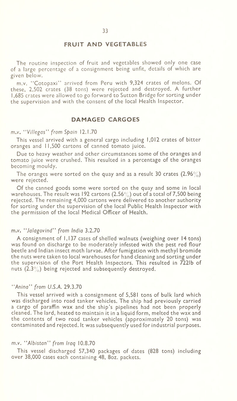 FRUIT AND VEGETABLES The routine inspection of fruit and vegetables showed only one case of a large percentage of a consignment being unfit, details of which are given below. m.v. “Cotopaxi” arrived from Peru with 9,324 crates of melons. Of these, 2,502 crates (38 tons) were rejected and destroyed. A further 1,685 crates were allowed to go forward to Sutton Bridge for sorting under the supervision and with the consent of the local Health Inspector. DAMAGED CARGOES m.v. “Villegas” from Spain 12.1.70 This vessel arrived with a general cargo including 1,012 crates of bitter oranges and I 1,500 cartons of canned tomato juice. Due to heavy weather and other circumstances some of the oranges and tomato juice were crushed. This resulted in a percentage of the oranges becoming mouldy. The oranges were sorted on the quay and as a result 30 crates (2.96%) were rejected. Of the canned goods some were sorted on the quay and some in local warehouses. The result was 192 cartons (2.56%) out of a total of 7,500 being rejected. The remaining 4,000 cartons were delivered to another authority for sorting under the supervision of the local Public Health Inspector with the permission of the local Medical Officer of Health. m.v. “Jalagovind” from India 3.2.70 A consignment of 1,137 cases of shelled walnuts (weighing over 14 tons) was found on discharge to be moderately infested with the pest red flour beetle and Indian insect moth larvae. After fumigation with methyl bromide the nuts were taken to local warehouses for hand cleaning and sorting under the supervision of the Port Health Inspectors. This resulted in 7221b of nuts (2.3%) being rejected and subsequently destroyed. “Anina” from U.S.A. 29.3.70 This vessel arrived with a consignment of 5,581 tons of bulk lard which was discharged into road tanker vehicles. The ship had previously carried a cargo of paraffln wax and the ship’s pipelines had not been properly cleaned. The lard, heated to maintain it in a liquid form, melted the wax and the contents of two road tanker vehicles (approximately 20 tons) was contaminated and rejected. It was subsequently used for industrial purposes. m.v. “Albistan” from Iraq 10.8.70 This vessel discharged 57,340 packages of dates (828 tons) including over 38,000 cases each containing 48, 8oz. packets.