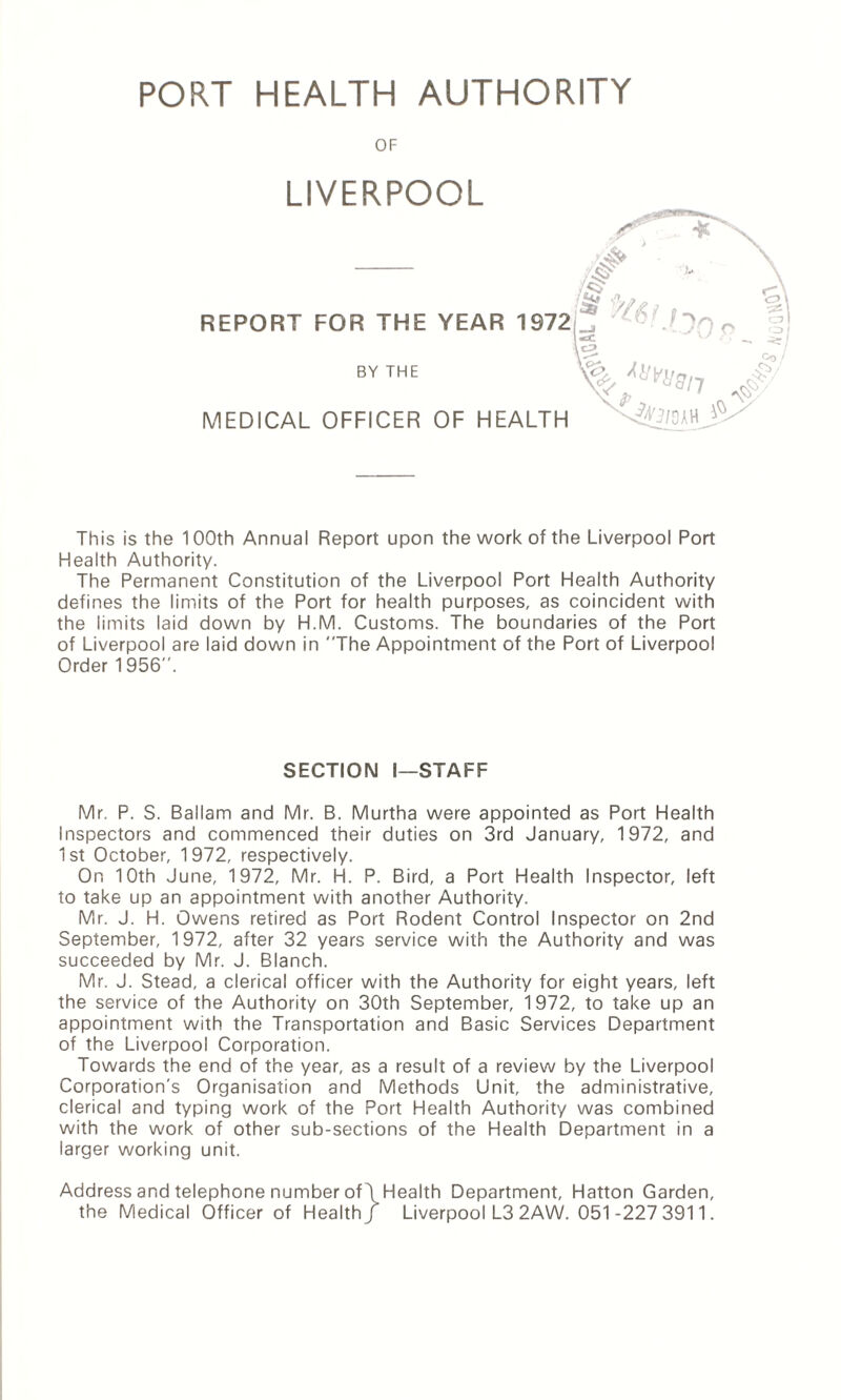 PORT HEALTH AUTHORITY OF LIVERPOOL REPORT FOR THE YEAR MEDICAL OFFICER OF HE/ BY THE This is the 100th Annual Report upon the work of the Liverpool Port Health Authority. The Permanent Constitution of the Liverpool Port Health Authority defines the limits of the Port for health purposes, as coincident with the limits laid down by H.M. Customs. The boundaries of the Port of Liverpool are laid down in The Appointment of the Port of Liverpool Order 1956. SECTION I—STAFF Mr. P. S. Ballam and Mr. B. Murtha were appointed as Port Health Inspectors and commenced their duties on 3rd January, 1972, and 1st October, 1972, respectively. On 10th June, 1972, Mr. H. P. Bird, a Port Health Inspector, left to take up an appointment with another Authority. Mr. J. H. Owens retired as Port Rodent Control Inspector on 2nd September, 1972, after 32 years service with the Authority and was succeeded by Mr. J. Blanch. Mr. J. Stead, a clerical officer with the Authority for eight years, left the service of the Authority on 30th September, 1972, to take up an appointment with the Transportation and Basic Services Department of the Liverpool Corporation. Towards the end of the year, as a result of a review by the Liverpool Corporation's Organisation and Methods Unit, the administrative, clerical and typing work of the Port Health Authority was combined with the work of other sub-sections of the Health Department in a larger working unit. Address and telephone number of\Health Department, Hatton Garden, the Medical Officer of Health/ Liverpool L3 2AW. 051-227 3911.