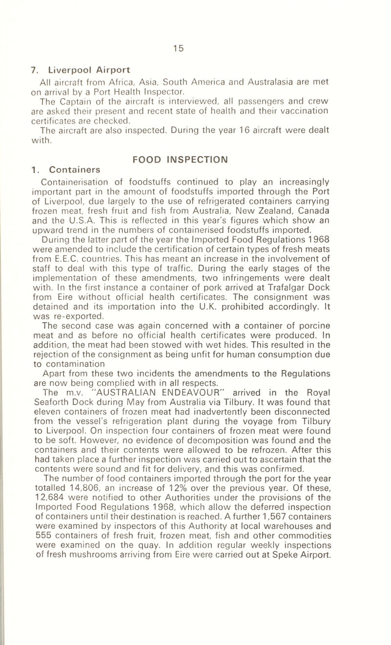 7. Liverpool Airport All aircraft from Africa, Asia, South America and Australasia are met on arrival by a Port Health Inspector. The Captain of the aircraft is interviewed, all passengers and crew are asked their present and recent state of health and their vaccination certificates are checked. The aircraft are also inspected. During the year 16 aircraft were dealt with. FOOD INSPECTION 1. Containers Containerisation of foodstuffs continued to play an increasingly important part in the amount of foodstuffs imported through the Port of Liverpool, due largely to the use of refrigerated containers carrying frozen meat, fresh fruit and fish from Australia, New Zealand, Canada and the U.S.A. This is reflected in this year's figures which show an upward trend in the numbers of containerised foodstuffs imported. During the latter part of the year the Imported Food Regulations 1968 were amended to include the certification of certain types of fresh meats from E.E.C. countries. This has meant an increase in the involvement of staff to deal with this type of traffic. During the early stages of the implementation of these amendments, two infringements were dealt with. In the first instance a container of pork arrived at Trafalgar Dock from Eire without official health certificates. The consignment was detained and its importation into the U.K. prohibited accordingly. It was re-exported. The second case was again concerned with a container of porcine meat and as before no official health certificates were produced. In addition, the meat had been stowed with wet hides. This resulted in the rejection of the consignment as being unfit for human consumption due to contamination Apart from these two incidents the amendments to the Regulations are now being complied with in all respects. The m.v. AUSTRALIAN ENDEAVOUR arrived in the Royal Seaforth Dock during May from Australia via Tilbury. It was found that eleven containers of frozen meat had inadvertently been disconnected from the vessel's refrigeration plant during the voyage from Tilbury to Liverpool. On inspection four containers of frozen meat were found to be soft. However, no evidence of decomposition was found and the containers and their contents were allowed to be refrozen. After this had taken place a further inspection was carried out to ascertain that the contents were sound and fit for delivery, and this was confirmed. The number of food containers imported through the port for the year totalled 14,806, an increase of 12% over the previous year. Of these, 12,684 were notified to other Authorities under the provisions of the Imported Food Regulations 1968, which allow the deferred inspection of containers until their destination is reached. A further 1,567 containers were examined by inspectors of this Authority at local warehouses and 555 containers of fresh fruit, frozen meat, fish and other commodities were examined on the quay, in addition regular weekly inspections of fresh mushrooms arriving from Eire were carried out at Speke Airport.