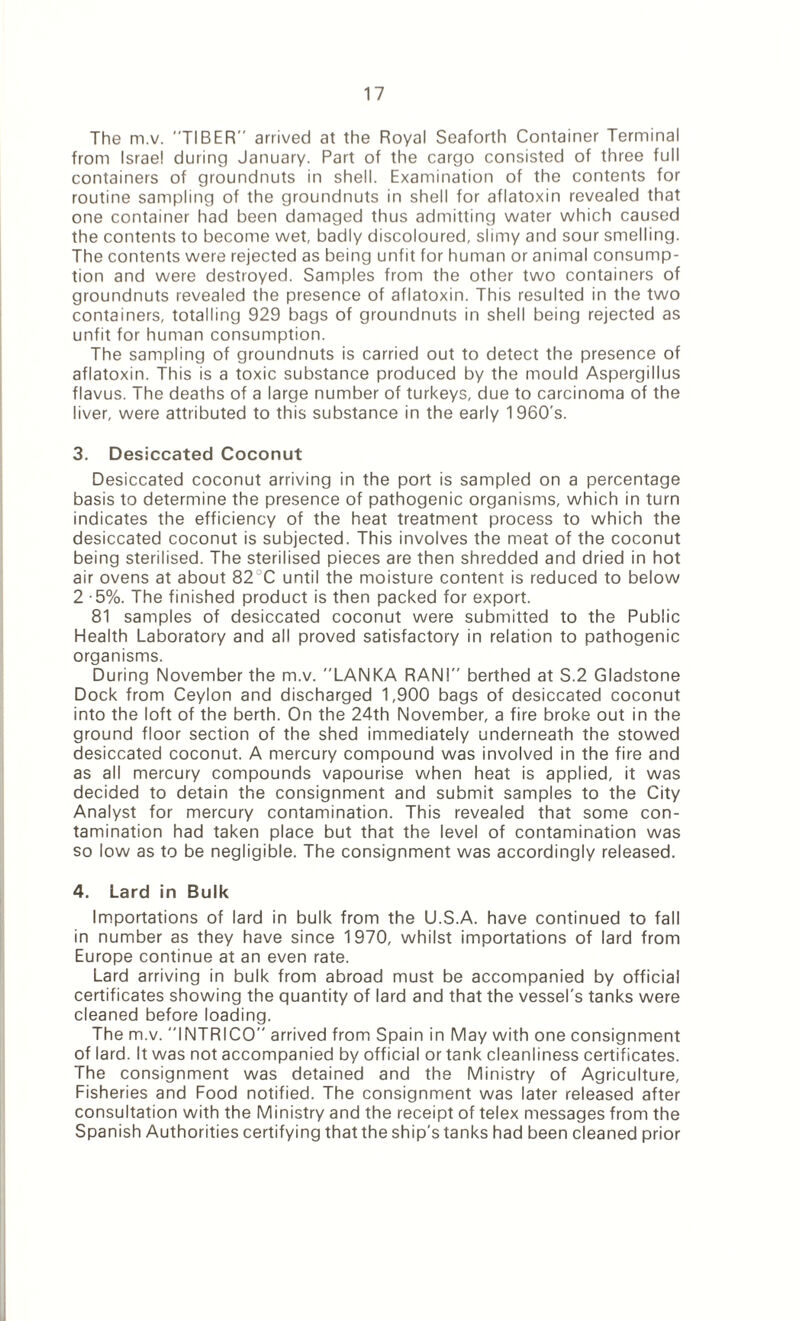 The m.v. TIBER arrived at the Royal Seaforth Container Terminal from Israel during January. Part of the cargo consisted of three full containers of groundnuts in shell. Examination of the contents for routine sampling of the groundnuts in shell for aflatoxin revealed that one container had been damaged thus admitting water which caused the contents to become wet, badly discoloured, slimy and sour smelling. The contents were rejected as being unfit for human or animal consump¬ tion and were destroyed. Samples from the other two containers of groundnuts revealed the presence of aflatoxin. This resulted in the two containers, totalling 929 bags of groundnuts in shell being rejected as unfit for human consumption. The sampling of groundnuts is carried out to detect the presence of aflatoxin. This is a toxic substance produced by the mould Aspergillus flavus. The deaths of a large number of turkeys, due to carcinoma of the liver, were attributed to this substance in the early 1960's. 3. Desiccated Coconut Desiccated coconut arriving in the port is sampled on a percentage basis to determine the presence of pathogenic organisms, which in turn indicates the efficiency of the heat treatment process to which the desiccated coconut is subjected. This involves the meat of the coconut being sterilised. The sterilised pieces are then shredded and dried in hot air ovens at about 82 C until the moisture content is reduced to below 2 -5%. The finished product is then packed for export. 81 samples of desiccated coconut were submitted to the Public Health Laboratory and all proved satisfactory in relation to pathogenic organisms. During November the m.v. LANKA RANI berthed at S.2 Gladstone Dock from Ceylon and discharged 1,900 bags of desiccated coconut into the loft of the berth. On the 24th November, a fire broke out in the ground floor section of the shed immediately underneath the stowed desiccated coconut. A mercury compound was involved in the fire and as all mercury compounds vapourise when heat is applied, it was decided to detain the consignment and submit samples to the City Analyst for mercury contamination. This revealed that some con¬ tamination had taken place but that the level of contamination was so low as to be negligible. The consignment was accordingly released. 4. Lard in Bulk Importations of lard in bulk from the U.S.A. have continued to fall in number as they have since 1970, whilst importations of lard from Europe continue at an even rate. Lard arriving in bulk from abroad must be accompanied by official certificates showing the quantity of lard and that the vessel's tanks were cleaned before loading. The m.v. INTRICO arrived from Spain in May with one consignment of lard. It was not accompanied by official or tank cleanliness certificates. The consignment was detained and the Ministry of Agriculture, Fisheries and Food notified. The consignment was later released after consultation with the Ministry and the receipt of telex messages from the Spanish Authorities certifying that the ship's tanks had been cleaned prior