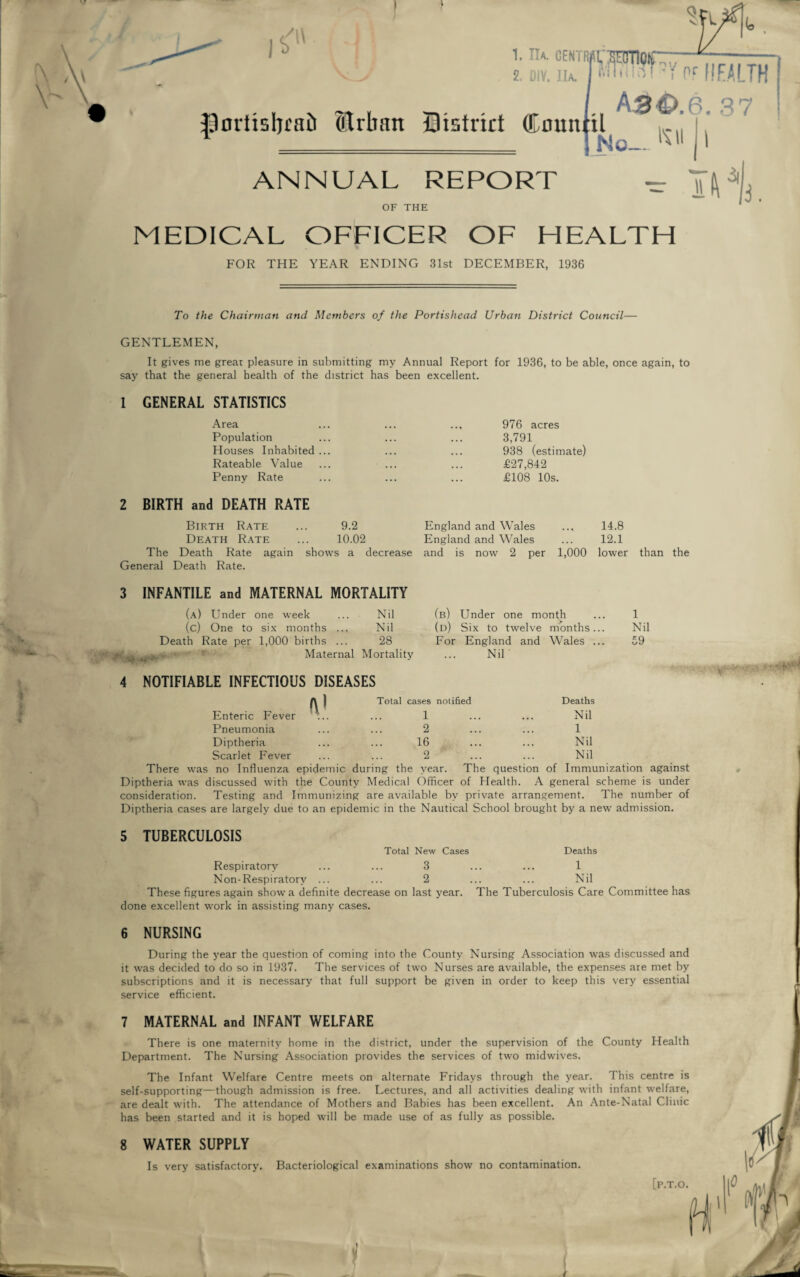 MEDICAL OFFICER OF HEALTH FOR THE YEAR ENDING 31st DECEMBER, 1936 To the Chairman and Members of the Portisliead Urban District Council— GENTLEMEN, It gives me great pleasure in submitting my Annual Report for 1936, to be able, once again, to say that the general health of the district has been excellent. 1 GENERAL STATISTICS Area Population Houses Inhabited ... Rateable Value Penny Rate 2 BIRTH and DEATH RATE Birth Rate ... 9.2 Death Rate ... 10.02 The Death Rate again shows a decrease General Death Rate. 976 acres 3,791 938 (estimate) £27,842 £108 10s. England and Wales .., 14.8 England and Wales ... 12.1 and is now 2 per 1,000 lower than the 3 INFANTILE and MATERNAL MORTALITY (a) Under one week ... Nil (c) One to six months ... Nil Death Rate per 1,000 births ... 28 iLv ,,„y. ‘ ; Maternal Mortality (b) Under one month (d) Six to twelve months... For England and Wales ... Nil 1 Nil 59 4 NOTIFIABLE INFECTIOUS DISEASES A | Total cases notified Deaths Enteric Fever ... ... 1 ... ... Nil Pneumonia ... ... 2 ... ... 1 Diptheria ... ... 16 ... ... Nil Scarlet Fever ... ... 2 ... ... Nil There was no Influenza epidemic during the year. The question of Immunization against Diptheria was discussed with the County Medical Officer of Health. A general scheme is under consideration. Testing and Immunizing are available by private arrangement. The number of Diptheria cases are largely due to an epidemic in the Nautical School brought by a new admission. . yp&<evctj&- 5 TUBERCULOSIS Total New Cases Deaths Respiratory 3 1 Non-Respiratorv ... 2 Nil These figures again show a definite decrease on last year. The Tuberculosis Care Committee has done excellent work in assisting many cases. 6 NURSING During the year the question of coming into the County Nursing Association was discussed and it was decided to do so in 1937. The services of two Nurses are available, the expenses are met by subscriptions and it is necessary that full support be given in order to keep this very essential service efficient. 7 MATERNAL and INFANT WELFARE There is one maternity home in the district, under the supervision of the County Health Department. The Nursing Association provides the services of two midwives. The Infant Welfare Centre meets on alternate Fridays through the year. This centre is self-supporting—though admission is free. Lectures, and all activities dealing with infant welfare, are dealt with. The attendance of Mothers and Babies has been excellent. An Ante-Natal Clinic has been started and it is hoped will be made use of as fully as possible. 8 WATER SUPPLY Is very satisfactory. Bacteriological examinations show no contamination. [p.T.O. t 1