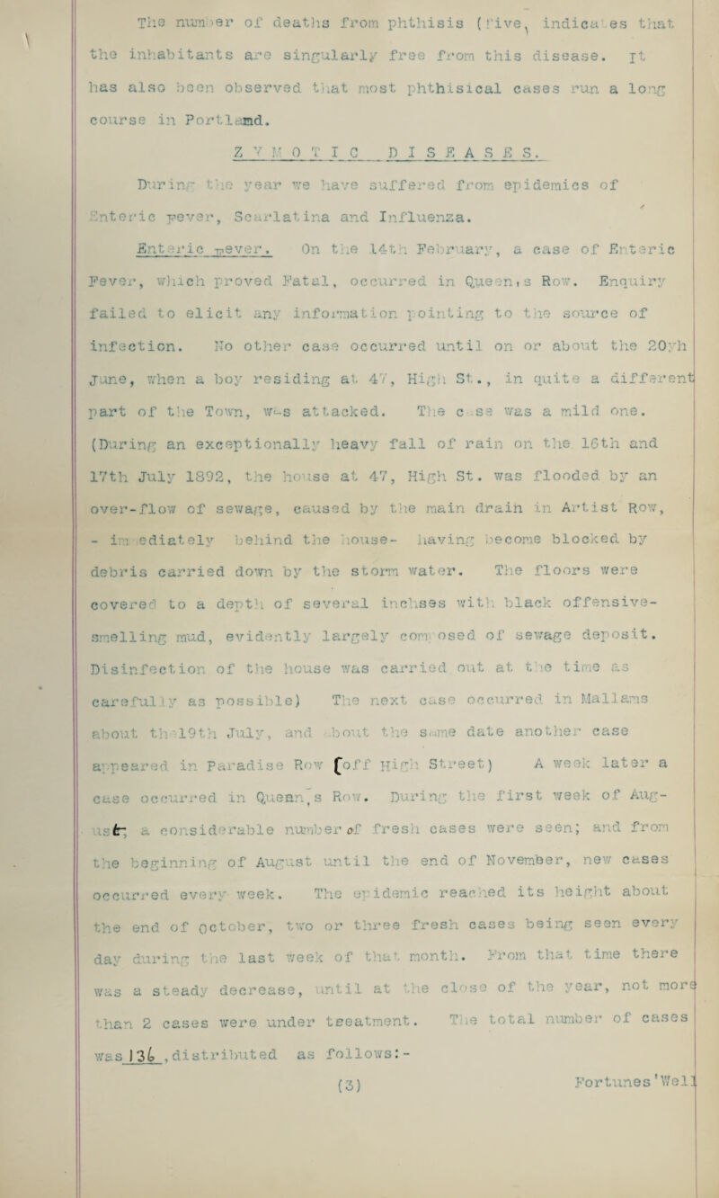 The number of deaths from phthisis (rive^ indica es that the inhabitants are singularly free from this disease. jt has also been observed that most phthisical cases run a long course in Portland. Z Y M OTIC D I S EASES. During the year we have suffered from epidemics of / Snteric paver, Scarlatina and Influenza. Enteric T?ever. On the 14th February, a case of Enteric Fever, which proved Fatal, occurred in Queen»s Row. Enquiry failed to elicit any information pointing to the source of infection. Do other case occurred until on or about the 20yh June, when a boy residing at 4V, High St., in quite a different part of the Town, was attacked. The c ss was a mild one. (During an exceptionally heavy fall of rain on the 16th and 17th July 1392, the house at 47, High St. was flooded by an over-flow of sewage, caused by the main drain in Artist Row, - im ediatelv behind the house- having become blocked by debris carried down by the storm water. The floors were covered to a depth of several inchses with black offensive¬ smelling mud, evidently largely com osed of sewage deposit. Disinfection of the house was carried out at t le time as carefully as possible) The next case occurred in Malians about th\19th July, and bout the s«me date another case Paradise Row £off High Street) A we case occurred in Quean,s Row. During the first week of Aug- tr ■ number of free were seen; and - the beginning of August until the end of November, new cases occurred every week. The epidemic readied its height about the end of October, two or three fresh cases being seen every day during the last week of that month. From that time there was a steady decrease, until at the close of the year, not more than 2 cases were under treatment. The total number of cases was 134 ,distributed as follows:- (3) Fortunes'Wei!