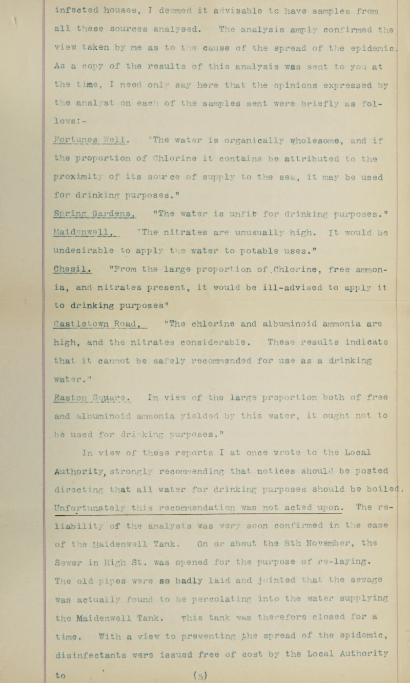 all these sources analysed. The analysis amply confirmed the view taken by me as to t e cause of the spread of the epidemic. As a copy of the results of this analysis was sent to you at the time, I need only say here that the opinions expressed by the analyst on each of the samples sent were briefly as fol- 1ows:- fortunes '■■veil. The water is organically wholesome, and if the proportion of Chlorine it contains be attributed to the proximity of its source of supply to the sea, it may be used for drinking purposes.” Spring Gardens, The water is unfit for drinking purposes. Maid:nwell, The nitrates are unusually high. It would be undesirable to apply the water to potable uses. Chesi1. Prom the large proportion of.Chlorine, free ammon¬ ia, and nitrates present, it would be ill-advised to apply it to drinking purposes” Castletown Road, ’’The chlorine and albuminoid ammonia are high, and the nitrates considerable. These results indicate that it cannot be safely recommended for use as a drinking water.” Easton Square. In view of the large proportion both of free and albuminoid ammonia yielded by this water, it ought not to be used for drinking purposes.” In view of these reports I at once wrote to the Local Authority strongly recommending that, notices should be posted directing that all water for drinking purposes should be boiled. Unfortunately this recommendation was not acted upon. The re- * - ■ ■ —- ■ ■ — ■— — - —— • — ■'  liability of the analysis was very soon confirmed in the case of the Maidenwell Tank. On or about the 8th November, the Sewer in High St. was opened for the purpose of re-laying. The old pipes were so badly laid and jointed that the sewage was actually found to be percolating into the water supplying the Maidenwell Tank. This tank was therefore closed for a time. With a view to preventing the spread of the epidemic, disinfectants were issued free of cost by the Local Authority to (5)