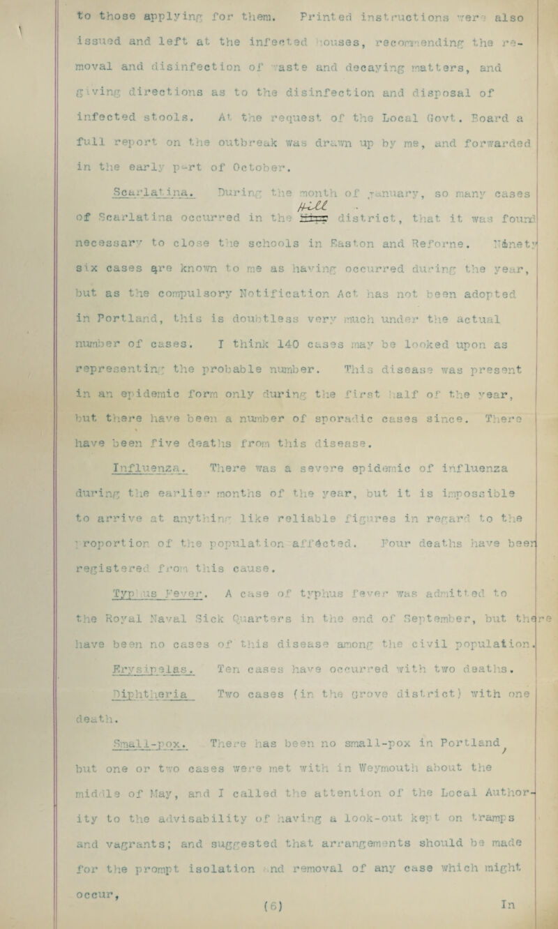 to those applying for them. Printed instructions '7ere also issued and left at the infected ouses, recommending the re¬ moval and disinfection of -:aste and decaying matters, and giving directions as to the disinfection and disposal of infected stools. At, the request of the Local Govt. Board a full report on the outbreak was drawn up by me, and forwarded in the early p^rt of October. Scarlatina. During the month of January, so man'r cases j+Ul of d in - h ttrpp istr necessary to close the schools in Easton and Reforne. Ninety six cases ^re known to me as having occurred during the year, but as the compulsory Notification Act has not been adopted in Portland, this is doubtless very much under the actual number of cases. T think 140 cases may be looked upon as representing the probable number. This disease was present in an epidemic form only during the first half of the year, but there have been a number of sporadic cases since. There % have been five deaths from this disease. Influenza. There was a severe epidemic of influenza during the earlier months of the year, but it is impossible to arrive at anything like reliable figures in regard to the proportion of the population affected. Four deaths have beer registered from this cause. Typ:.us Fever. A case of typhus fever was admitted to the Royal Naval Sick Quarters in the end of September, but the have been no cases of this disease among the civil population. Erysipelas. Ten cases have occurred with two deaths. Diphtheria Two cases (in the Grove district) with one death. Small-pox. There has been no small-pox in Portland^ but one or two cases were met with in Weymouth about the middle of May, and I called the attention of the Local Author¬ ity to the advisability of having a look-out kept on tramps and vagrants; and suggested that arrangements should be made for the prompt isolation nd removal of any case which might r occur, (6) In