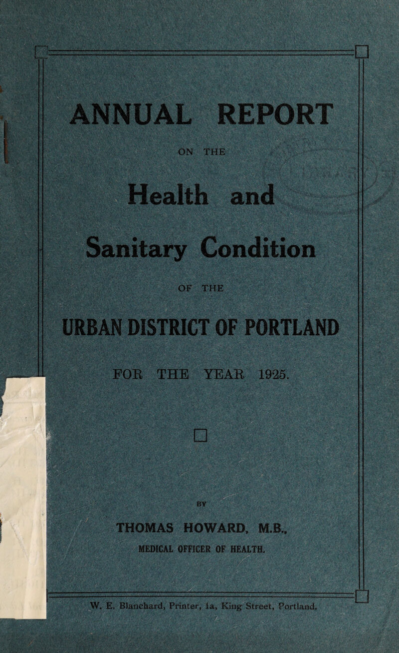 t .. ^ ' V. '• ‘ \ . ‘ N - ^ ” '•{' \ ' • ' ^ ANNUAL REPORT . ON THE ; v$l'+V'fP* FOR THE YEAR 1925. □ BY THOMAS HOWARD, MB., MEDICAL OFFICER OF HEALTH. W, E. Blanchard, Printer, la, King Street, Portland.