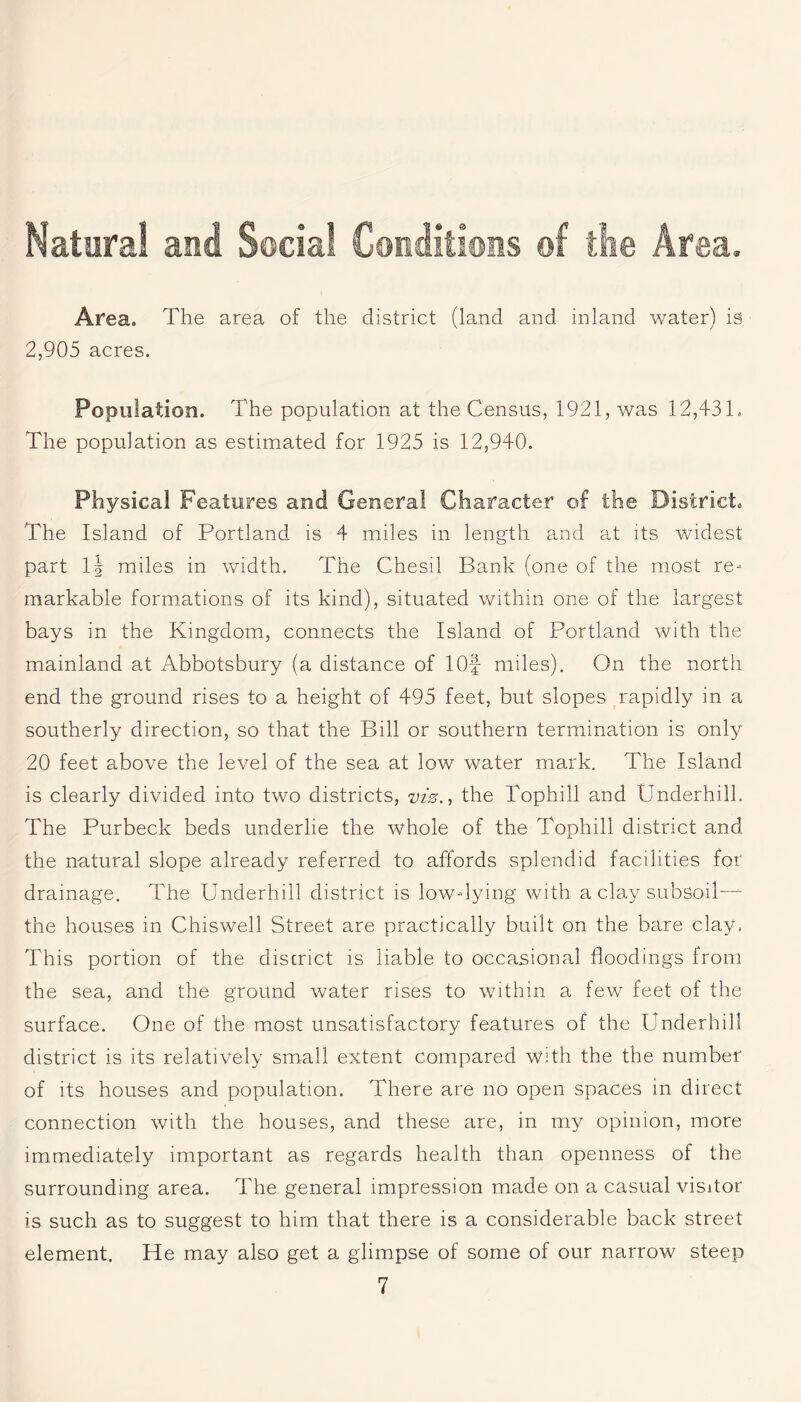 Natural and Social Conditions ©I the Area. Area, The area of the district (land and inland water) is 2,905 acres. Population. The population at the Census, 1921, was 12,431. The population as estimated for 1925 is 12,940. Physical Features and General Character of the District, The Island of Portland is 4 miles in length and at its widest part lj miles in width. The Chesil Bank (one of the most re¬ markable formations of its kind), situated within one of the largest bays in the Kingdom, connects the Island of Portland with the mainland at Abbotsbury (a distance of lOf miles). On the north end the ground rises to a height of 495 feet, but slopes rapidly in a southerly direction, so that the Bill or southern termination is only 20 feet above the level of the sea at low water mark. The Island is clearly divided into two districts, viz., the Tophill and Underhill, The Purbeck beds underlie the whole of the Tophill district and the natural slope already referred to affords splendid facilities for drainage. The Underhill district is low-lying with a clay subsoil-^ the houses in Chiswell Street are practically built on the bare clay, This portion of the district is liable to occasional floodings from the sea, and the ground water rises to within a few feet of the surface. One of the most unsatisfactory features of the Underhill district is its relatively small extent compared with the the number of its houses and population. There are no open spaces in direct connection with the houses, and these are, in my opinion, more immediately important as regards health than openness of the surrounding area. The general impression made on a casual visitor is such as to suggest to him that there is a considerable back street element. Pie may also get a glimpse of some of our narrow steep