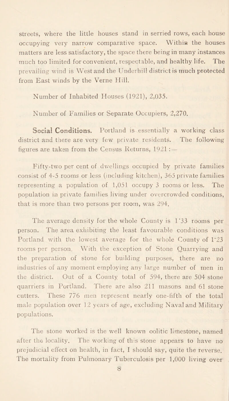 streets, where the little houses stand in serried rows, each house occupying very narrow comparative space. Within the houses matters are less satisfactory, the space there being in many instances much too limited for convenient, respectable, and healthy life. The prevailing wind is West and the Underhill district is much protected from East winds by the Verne Hill. Number of Inhabited Houses (1921), 2,035. Number of Families or Separate Occupiers, 2,270. Social Conditions. Portland is essentially a working class district and there are very few private residents. The following figures are taken from the Census Returns, 1921 : — Fifty-two per cent of dwellings occupied by private families consist of 4-5 rooms or less (including kitchen), 365 private families representing a population of 1,051 occupy 3 rooms or less. The population in private families living under overcrowded conditions, that is more than two persons per room, was 294. The average density for the whole County is 1 *33 rooms per person. The area exhibiting the least favourable conditions was Portland with the lowest average for the whole County of 1'23 rooms per person. With the exception of Stone Quarrying and the preparation of stone for building purposes, there are no industries of any moment employing any large number of men in the district. Out of a County total of 594, there are 504 stone quarriers in Portland. There are also 211 masons and 61 stone cutters. These 776 men represent nearly one-fifth of the total male population over 12 years of age, excluding Naval and Military populations. The stone worked is the well known oolitic limestone, named after the locality. The working of this stone appears to have no prejudicial effect on health, in fact, I should say, quite the reverse. The mortality from Pulmonary Tuberculosis per 1,000 living over