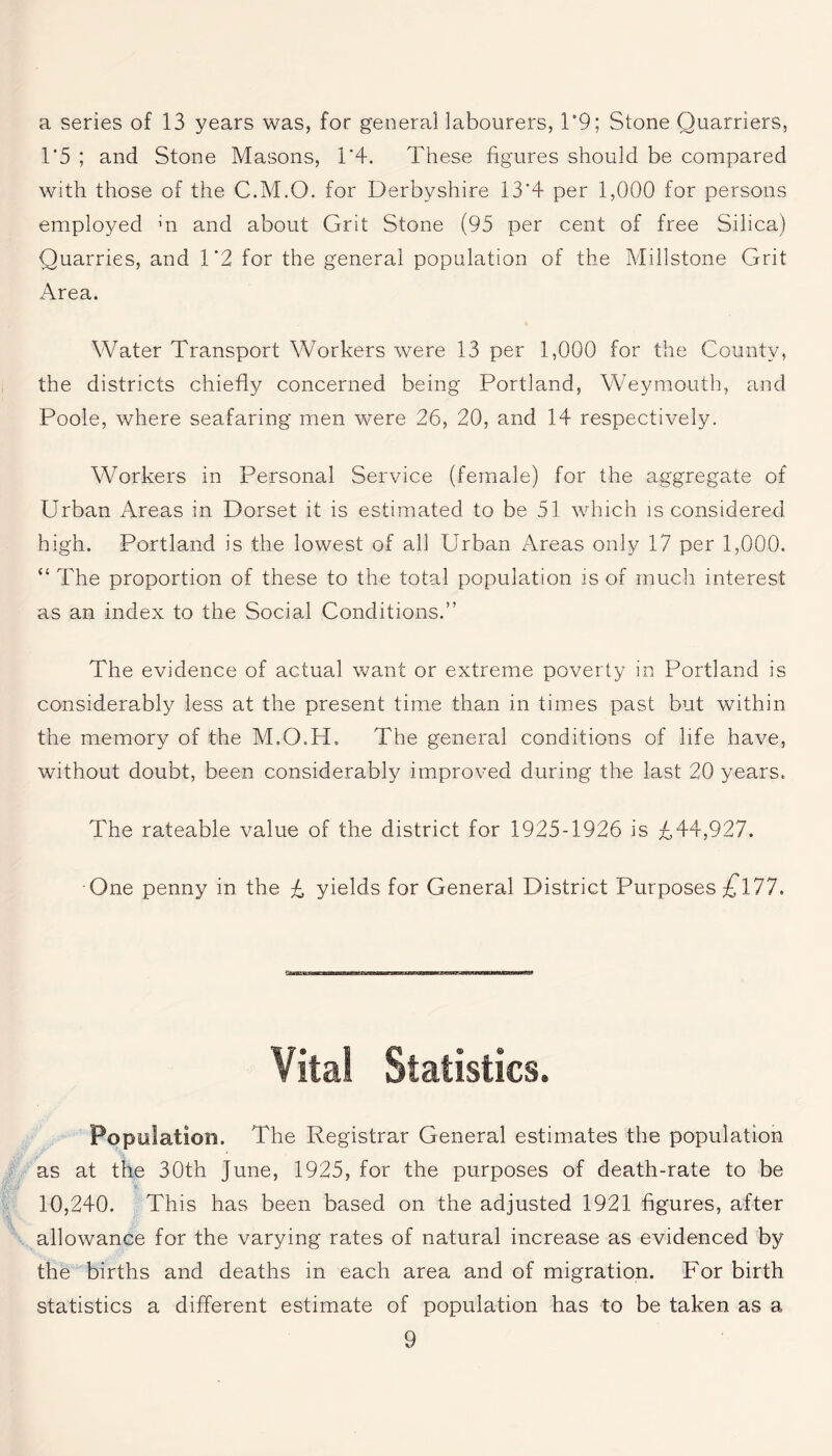 a series of 13 years was, for general labourers, T9; Stone Quarriers, 1*5 ; and Stone Masons, 1*4. These figures should be compared with those of the C.M.O. for Derbyshire 13*4 per 1,000 for persons employed m and about Grit Stone (95 per cent of free Silica) Quarries, and 1*2 for the general population of the Millstone Grit Area. Water Transport Workers were 13 per 1,000 for the County, the districts chiefly concerned being Portland, Weymouth, and Poole, where seafaring men were 26, 20, and 14 respectively. Workers in Personal Service (female) for the aggregate of Urban Areas in Dorset it is estimated to be 51 which is considered high. Portland is the lowest of all Urban Areas only 17 per 1,000. “ The proportion of these to the total population is of much interest as an index to the Social Conditions.” The evidence of actual want or extreme poverty in Portland is considerably less at the present time than in times past but within the memory of the M.O.H, The general conditions of life have, without doubt, been considerably improved during the last 20 years. The rateable value of the district for 1925-1926 is £44,927. One penny in the £ yields for General District Purposes £177. Vital Statistics. Population. The Registrar General estimates the population as at the 30th June, 1925, for the purposes of death-rate to be 10,240. This has been based on the adjusted 1921 figures, after allowance for the varying rates of natural increase as evidenced by the births and deaths in each area and of migration. For birth statistics a different estimate of population has to be taken as a