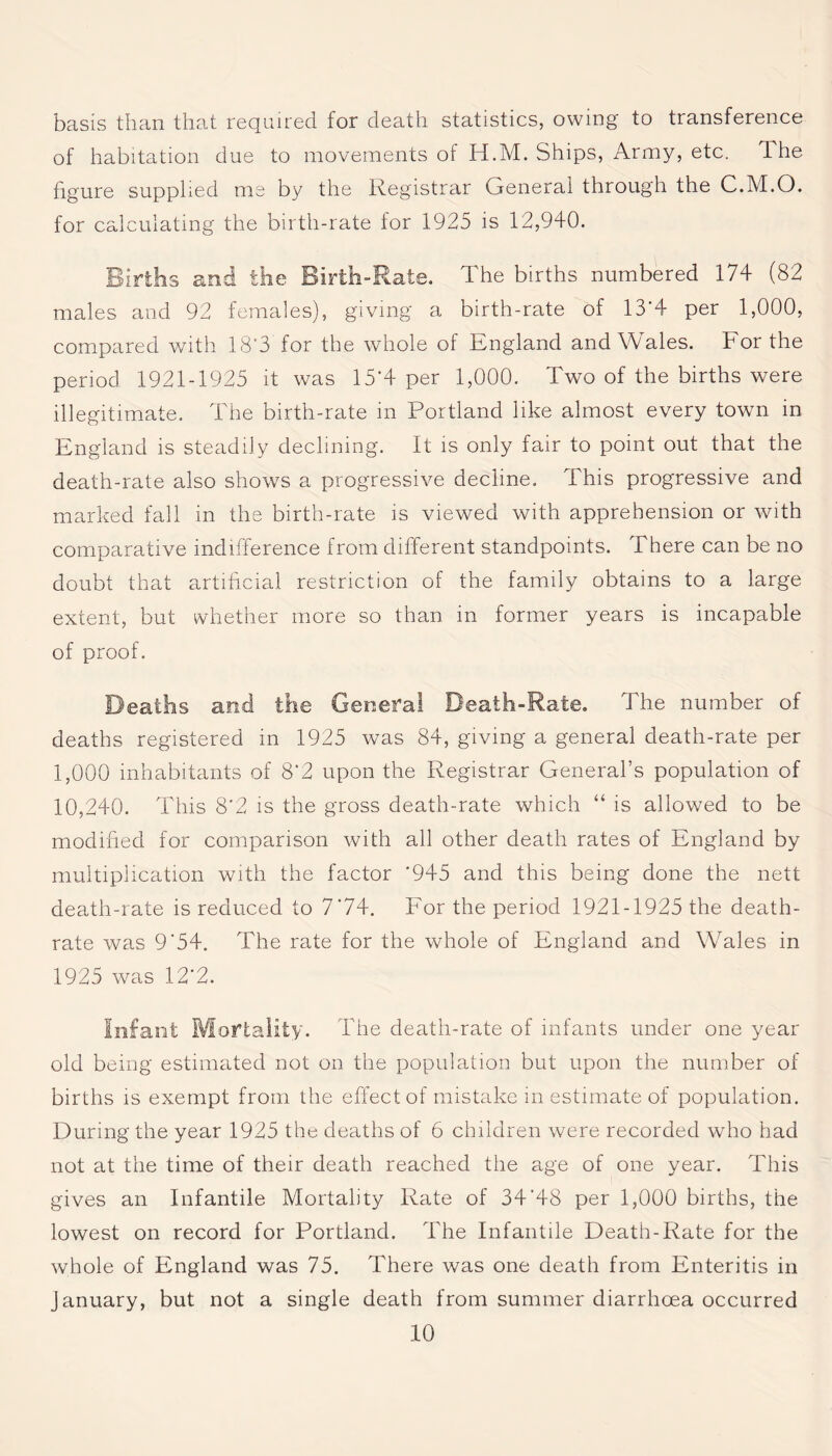 basis than that required for death statistics, owing to transference of habitation due to movements of H.M. Ships, Army, etc. 1 he figure supplied me by the Registrar General through the C.M.O. for calculating the birth-rate for 1925 is 12,940. Births and the Birth-Rate. The births numbered 174 (82 males and 92 females), giving a birth-rate of 13*4 per 1,000, compared with 18*3 for the whole of England and Wales. For the period 1921-1925 it was 15*4 per 1,000. Two of the births were illegitimate. The birth-rate in Portland like almost every town in England is steadily declining. It is only fair to point out that the death-rate also shows a progressive decline. This progressive and marked fall in the birth-rate is viewed with apprehension or with comparative indifference from different standpoints. There can be no doubt that artificial restriction of the family obtains to a large extent, but whether more so than in former years is incapable of proof. Deaths and the General Death-Rate. The number of deaths registered in 1925 was 84, giving a general death-rate per 1,000 inhabitants of 8‘2 upon the Registrar General’s population of 10,240. This 8'2 is the gross death-rate which “ is allowed to be modified for comparison with all other death rates of England by multiplication with the factor '945 and this being done the nett death-rate is reduced to 7*74. For the period 1921-1925 the death- rate was 9'54. The rate for the whole of England and Wales in 1925 was 12*2. Infant Mortality. The death-rate of infants under one year old being estimated not on the population but upon the number of births is exempt from the effect of mistake in estimate of population. During the year 1925 the deaths of 6 children were recorded who had not at the time of their death reached the age of one year. This gives an Infantile Mortality Rate of 34'48 per 1,000 births, the lowest on record for Portland. The Infantile Death-Rate for the whole of England was 75. There was one death from Enteritis in January, but not a single death from summer diarrhoea occurred