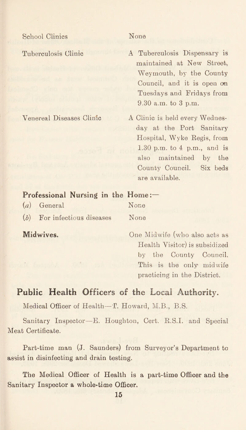 School Clinics None Tuberculosis Clinic A Tuberculosis Dispensary is maintained at New Street, Weymouth, by the County Council, and it is open on Tuesdays and Fridays from 9.30 a.m. to 3 p.m. Venereal Diseases Clinic A Clinic is held every Wednes¬ day at the Port Sanitary Hospital, Wyke Regis, from 1.30 p.m. to 4 p.m., and is also maintained by the County Council. Six beds are available. Professional Nursing in the Home:— (a) General None (b) For infectious diseases None Midwives. One Midwife (who also acts as Health Visitor) is subsidized by the County Council, This is the only midwife practicing in the District. Public Health Officers of the Local Authority. Medical Officer of Health—T. Howard, M.B., B.S. Sanitary Inspector—E. Houghton, Cert. R.S.I. and Special Meat Certificate. Part-time man (J. Saunders) from Surveyor’s Department to assist in disinfecting and drain testing. The Medical Officer of Health is a part-time Officer and the Sanitary Inspector a whole-time Officer.
