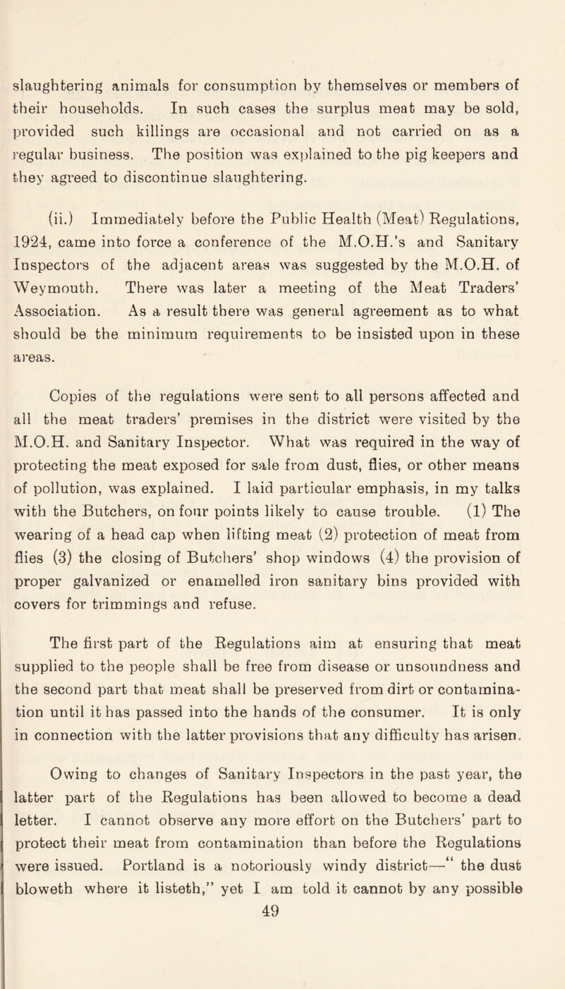 slaughtering animals for consumption by themselves or members of their households. In such cases the surplus meat may be sold, provided such killings are occasional and not carried on as a regular business. The position was explained to the pig keepers and they agreed to discontinue slaughtering. (ii.) Immediately before the Public Health (Meat) Regulations, 1924, came into force a conference of the M.O.H.’s and Sanitary Inspectors of the adjacent areas was suggested by the M.O.H. of Weymouth. There was later a meeting of the Meat Traders’ Association. As a result there was general agreement as to what should be the minimum requirements to be insisted upon in these areas. Copies of the regulations were sent to all persons affected and all the meat traders’ premises in the district were visited by the M.O.H. and Sanitary Inspector. What was required in the way of protecting the meat exposed for sale from dust, flies, or other means of pollution, was explained. 1 laid particular emphasis, in my talks with the Butchers, on four points likely to cause trouble. (1) The wearing of a head cap when lifting meat (2) protection of meat from flies (3) the closing of Butchers’ shop windows (4) the provision of proper galvanized or enamelled iron sanitary bins provided with covers for trimmings and refuse. The first part of the Regulations aim at ensuring that meat supplied to the people shall be free from disease or unsoundness and the second part that meat shall be preserved from dirt or contamina¬ tion until it has passed into the hands of the consumer. It is only in connection with the latter provisions that any difficulty has arisen. Owing to changes of Sanitary Inspectors in the past year, the latter part of the Regulations has been allowed to become a dead letter. I cannot observe any more effort on the Butchers’ part to protect their meat from contamination than before the Regulations were issued. Portland is a notoriously windy district—‘ the dust bloweth where it listeth,” yet I am told it cannot by any possible