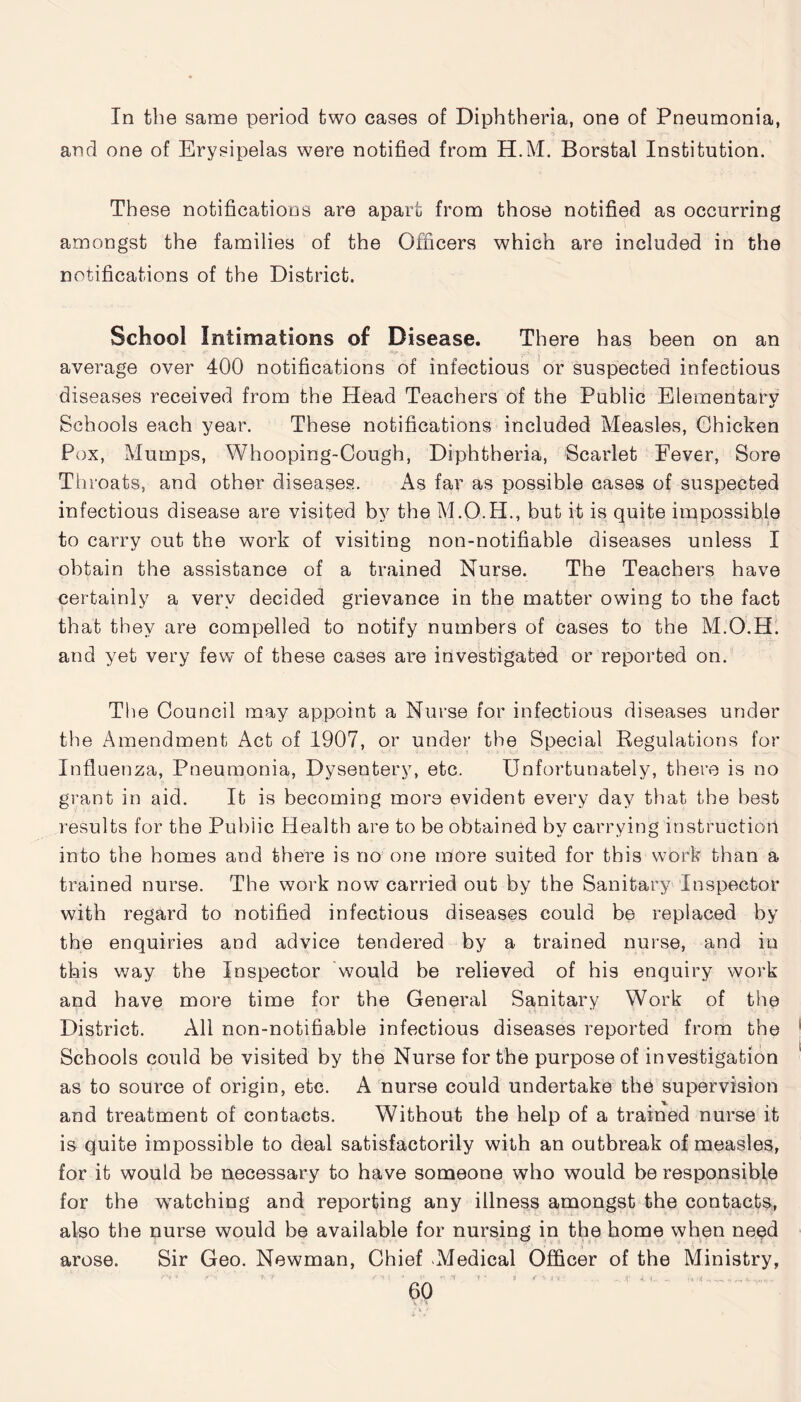 In the same period two cases of Diphtheria, one of Pneumonia, arid one of Erysipelas were notified from H.M. Borstal Institution. These notifications are apart from those notified as occurring amongst the families of the Officers which are included in the notifications of the District. School Intimations of Disease. There has been on an average over 400 notifications of infectious or suspected infectious diseases received from the Head Teachers of the Public Elementary Schools each year. These notifications included Measles, Chicken Pox, Mumps, Whooping-Cough, Diphtheria, Scarlet Eever, Sore Throats, and other diseases. As far as possible cases of suspected infectious disease are visited by the M.O.H., but it is quite impossible to carry out the work of visiting non-notifiable diseases unless I obtain the assistance of a trained Nurse. The Teachers have certainly a very decided grievance in the matter owing to the fact that they are compelled to notify numbers of cases to the M.O.H. and yet very few of these cases are investigated or reported on. The Council may appoint a Nurse for infectious diseases under the Amendment Act of 1907, or under the Special Regulations for Influenza, Pneumonia, Dysentery, etc. Unfortunately, there is no grant in aid. It is becoming more evident every day that the best results for the Public Health are to be obtained by carrying instruction into the homes and there is no one more suited for this work than a trained nurse. The work now carried out by the Sanitary Inspector with regard to notified infectious diseases could be replaced by the enquiries and advice tendered by a trained nurse, and in this way the Inspector would be relieved of his enquiry work and have more time for the General Sanitary Work of the District. All non-notifiable infectious diseases reported from the Schools could be visited by the Nurse for the purpose of investigation as to source of origin, etc. A nurse could undertake the supervision and treatment of contacts. Without the help of a trained nurse it is quite impossible to deal satisfactorily with an outbreak of measles, for it would be necessary to have someone who would be responsible for the watching and reporting any illness amongst the contacts, also the nurse would be available for nursing in the home when need Sir Geo. Newman, Chief Medical Officer of the Ministry, arose.