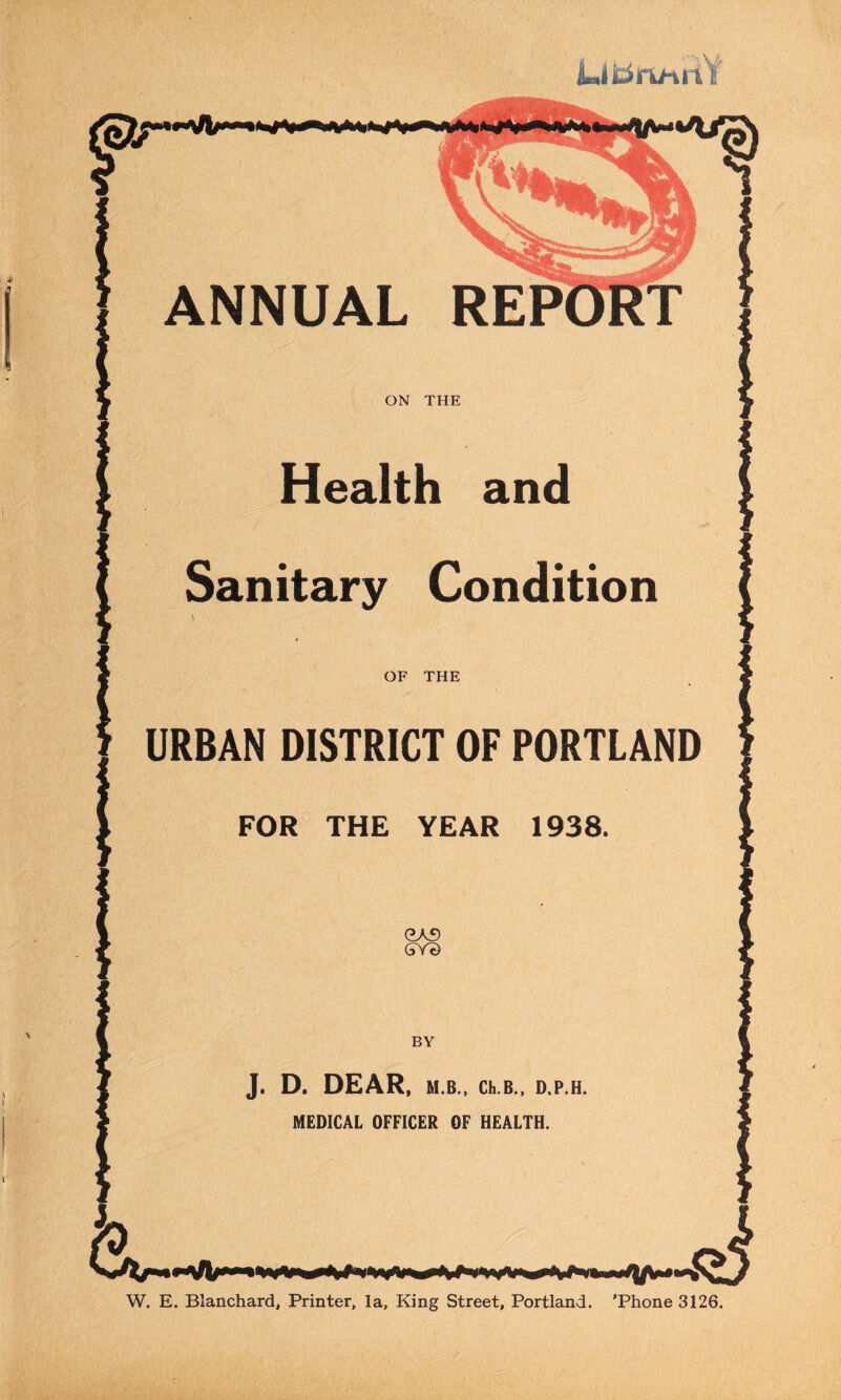 LitiruniY ANNUAL REPORT ON THE Health and Sanitary Condition FOR THE YEAR 1938 J. D. DEAR, M.B., Ch.B., D,P.H MEDICAL OFFICER OF HEALTH. W. E. Blanchard, Printer, la. King Street, Portland. 'Phone 3126.
