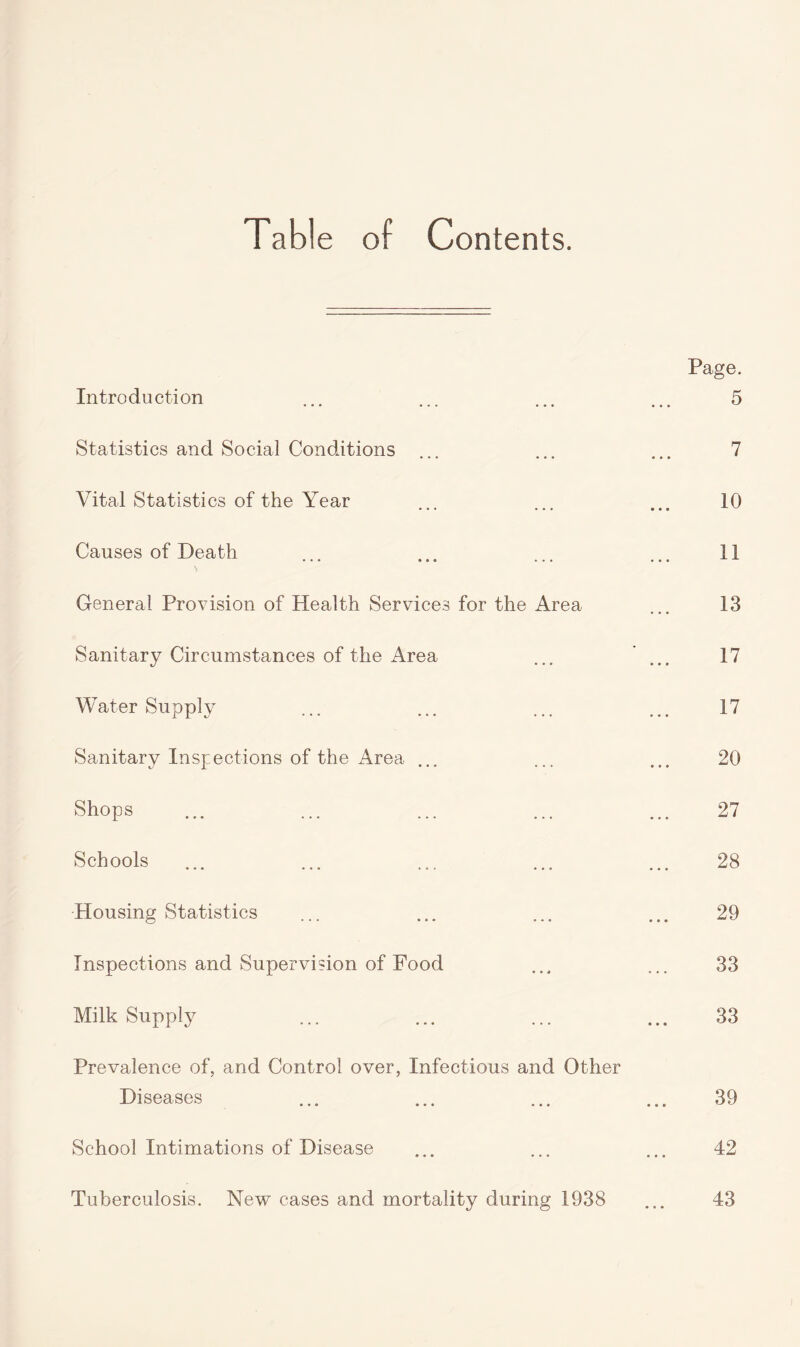 Table of Contents. Page. Introduction ... ... ... ... 5 Statistics and Social Conditions 7 ••• ••• ••• Vital Statistics of the Year 10 Causes of Death ... ... ... ... 11 General Provision of Health Services for the Area ... 13 Sanitary Circumstances of the Area ... ... 17 Water Supply ... ... ... ... 17 Sanitary Inspections of the Area ... ... ... 20 Shops ... ... ... ... ... 27 Schools ... ... ... ... ... 28 Housing Statistics ... ... ... ... 29 Inspections and Supervision of Food ... ... 33 Milk Supply ... ... ... ... 33 Prevalence of, and Control over, Infectious and Other Diseases ... ... ... ... 39 School Intimations of Disease ... ... ... 42 Tuberculosis. New cases and mortality during 1938 ... 43