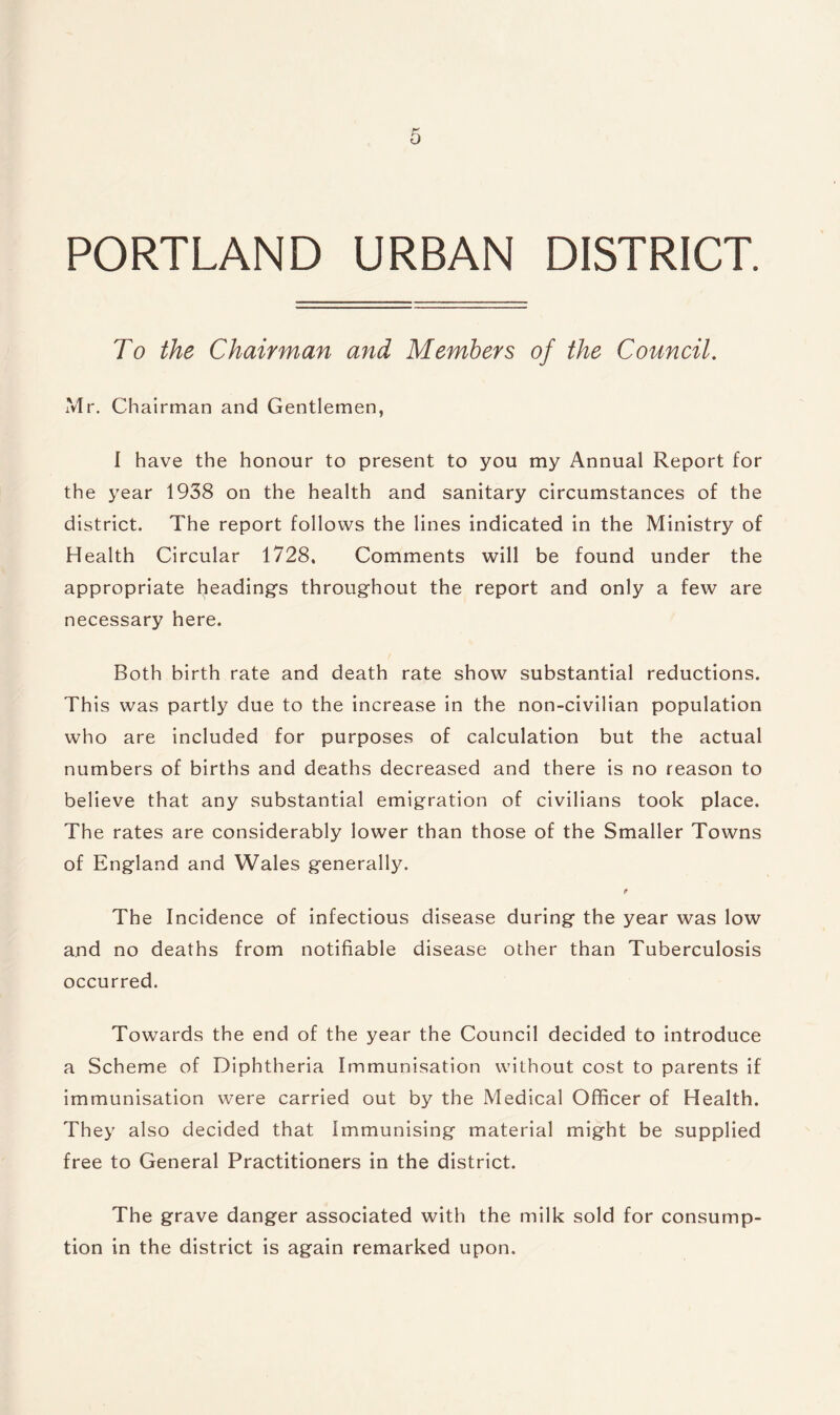 PORTLAND URBAN DISTRICT. To the Chairman and Members of the Council. Mr. Chairman and Gentlemen, I have the honour to present to you my Annual Report for the year 1938 on the health and sanitary circumstances of the district. The report follows the lines indicated in the Ministry of Health Circular 1728, Comments will be found under the appropriate heading's throughout the report and only a few are necessary here. Both birth rate and death rate show substantial reductions. This was partly due to the increase in the non-civilian population who are included for purposes of calculation but the actual numbers of births and deaths decreased and there is no reason to believe that any substantial emigration of civilians took place. The rates are considerably lower than those of the Smaller Towns of England and Wales generally. <» The Incidence of infectious disease during the year was low and no deaths from notifiable disease other than Tuberculosis occurred. Towards the end of the year the Council decided to introduce a Scheme of Diphtheria Immunisation without cost to parents if immunisation were carried out by the Medical Officer of Health. They also decided that Immunising material might be supplied free to General Practitioners in the district. The grave danger associated with the milk sold for consump¬ tion in the district is again remarked upon.