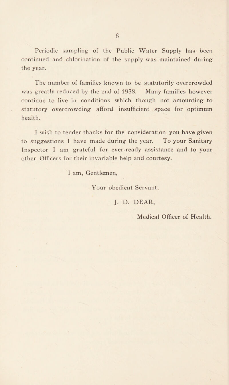 Periodic sampling- of the Public Water Supply has been continued and chlorination of the supply was maintained during the year. The number of families known to be statutorily overcrowded was greatly reduced by the end of 1938. Many families however continue to live in conditions which though not amounting to statutory overcrowding afford insufficient space for optimum health. I wish to tender thanks for the consideration you have given to suggestions I have made during the 3^ear. To your Sanitary Inspector I am grateful for ever-ready assistance and to your other Officers for their invariable help and courtesy. I am, Gentlemen, Your obedient Servant, J. D. DEAR, Medical Officer of Health. i