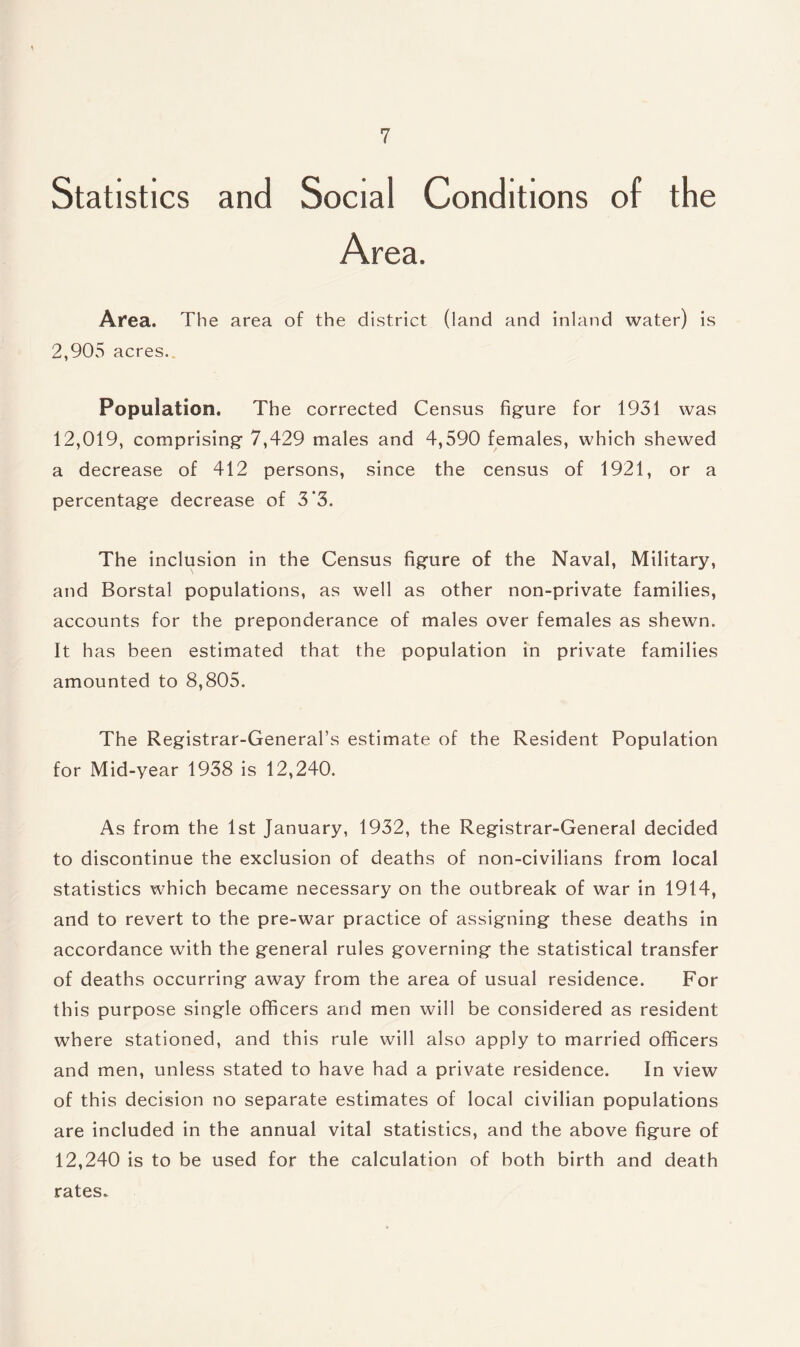 Statistics and Social Conditions of the Area. Area. The area of the district (land and inland water) is 2,905 acres. Population. The corrected Census figure for 1931 was 12,019, comprising 7,429 males and 4,590 females, which shewed a decrease of 412 persons, since the census of 1921, or a percentage decrease of 3'3. The inclusion in the Census figure of the Naval, Military, and Borstal populations, as well as other non-private families, accounts for the preponderance of males over females as shewn. It has been estimated that the population in private families amounted to 8,805. The Registrar-General’s estimate of the Resident Population for Mid-year 1938 is 12,240. As from the 1st January, 1932, the Registrar-General decided to discontinue the exclusion of deaths of non-civilians from local statistics which became necessary on the outbreak of war in 1914, and to revert to the pre-war practice of assigning these deaths in accordance with the general rules governing the statistical transfer of deaths occurring away from the area of usual residence. For this purpose single officers and men will be considered as resident where stationed, and this rule will also apply to married officers and men, unless stated to have had a private residence. In view of this decision no separate estimates of local civilian populations are included in the annual vital statistics, and the above figure of 12,240 is to be used for the calculation of both birth and death rates.