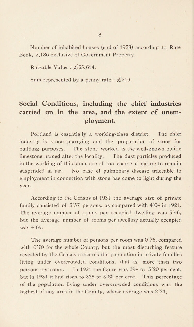 Number of inhabited houses (end of 1938) according- to Rate Book, 2,186 exclusive of Government Property. Rateable Value : ^55,614. Sum represented by a penny rate : £219. Social Conditions, including the chief industries carried on in the area, and the extent of unem¬ ployment* Portland is essentially a working-class district. The chief industry is stone-quarrying and the preparation of stone for building purposes. The stone worked is the well-known oolitic limestone named after the locality. The dust particles produced in the working of this stone are of too coarse a nature to remain suspended in air. No case of pulmonary disease traceable to employment in connection with stone has come to light during the year. According to the Census of 1931 the average size of private family consisted of 3*57 persons, as compared with 4*04 in 1921. The average number of rooms per occupied dwelling was 5’46, but the average number of rooms per dwelling actually occupied was 4’69. The average number of persons per room was 0'76, compared with 0’70 for the whole County, but the most disturbing feature revealed by the Census concerns the population in private families living under overcrowded conditions, that is, more than two persons per room. In 1921 the figure was 294 or 3*20 per cent, but in 1931 it had risen to 335 or 3‘80 per cent. This percentage of the population living under overcrowded conditions was the highest of any area in the County, whose average was 2’24,