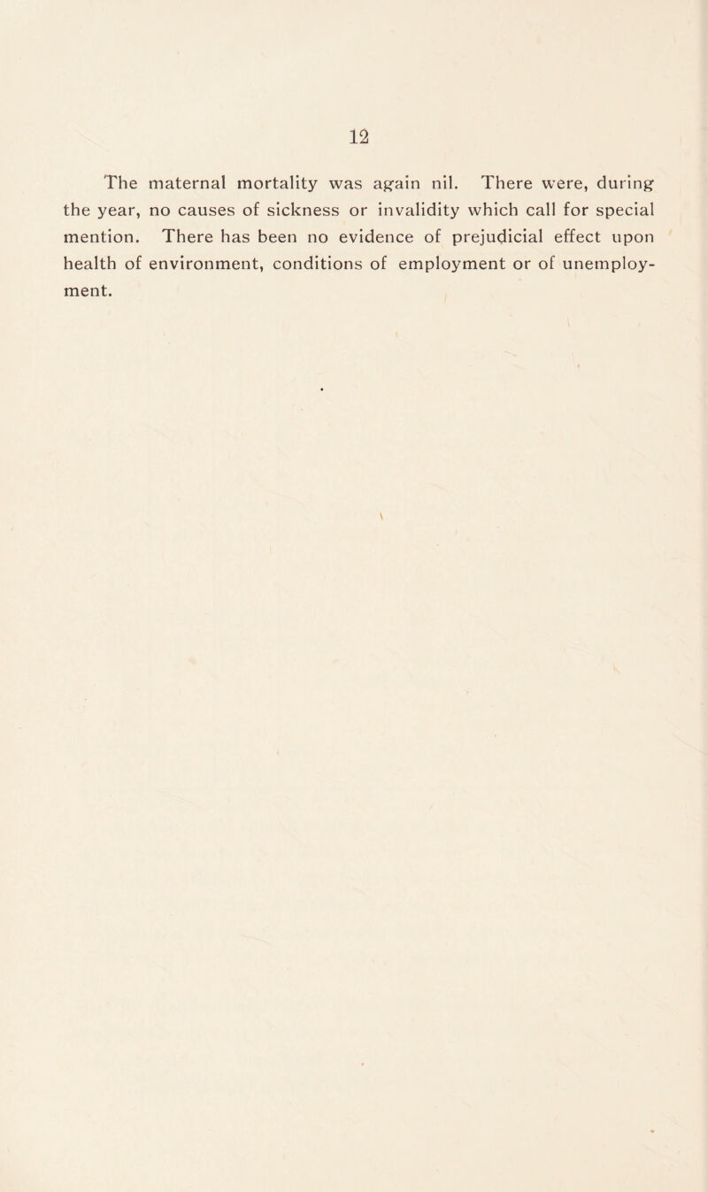 The maternal mortality was again nil. There were, during the year, no causes of sickness or invalidity which call for special mention. There has been no evidence of prejudicial effect upon health of environment, conditions of employment or of unemploy¬ ment. \