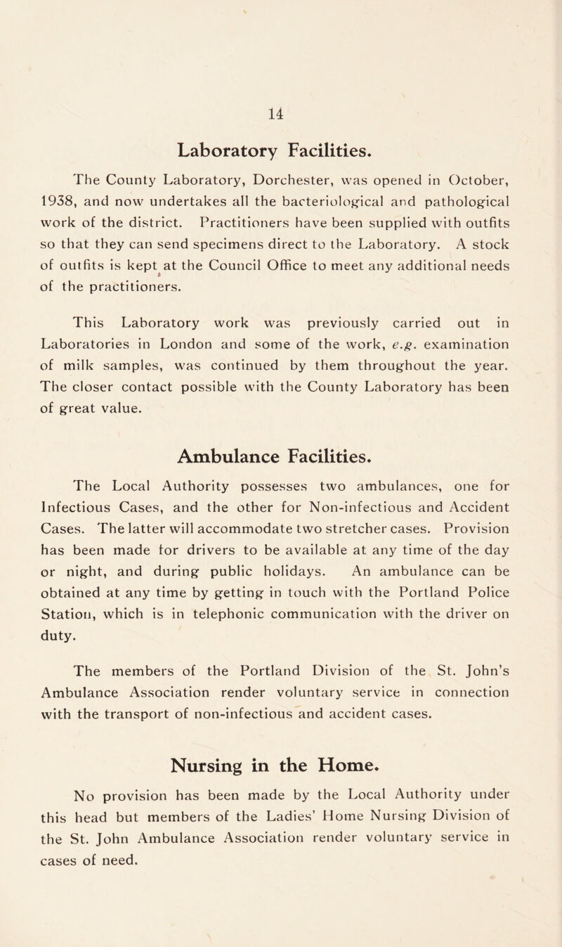 Laboratory Facilities* The County Laboratory, Dorchester, was opened in October, 1938, and now undertakes all the bacteriological and pathological work of the district. Practitioners have been supplied with outfits so that they can send specimens direct to the Laboratory. A stock of outfits is kept at the Council Office to meet any additional needs of the practitioners. This Laboratory work was previously carried out in Laboratories in London and some of the work, e.g. examination of milk samples, was continued by them throughout the year. The closer contact possible with the County Laboratory has been of great value. Ambulance Facilities* The Local Authority possesses two ambulances, one for Infectious Cases, and the other for Non-infectious and Accident Cases. The latter will accommodate two stretcher cases. Provision has been made tor drivers to be available at any time of the day or night, and during public holidays. An ambulance can be obtained at any time by getting in touch with the Portland Police Station, which is in telephonic communication with the driver on duty. The members of the Portland Division of the St. John’s Ambulance Association render voluntary service in connection with the transport of non-infectious and accident cases. Nursing in the Home* No provision has been made by the Local Authority under this head but members of the Ladies’ Home Nursing Division of the St. John Ambulance Association render voluntary service in cases of need.
