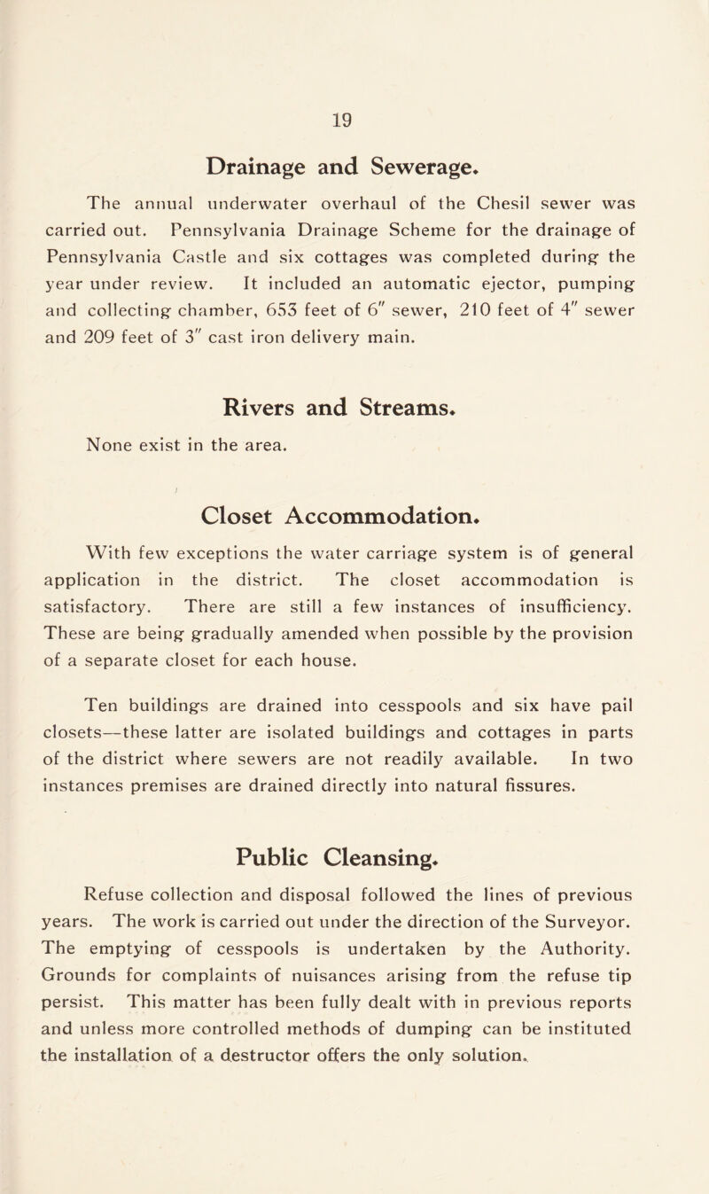 Drainage and Sewerage* The annual underwater overhaul of the Chesil sewer was carried out. Pennsylvania Drainage Scheme for the drainage of Pennsylvania Castle and six cottages was completed during the year under review. It included an automatic ejector, pumping and collecting chamber, 653 feet of 6 sewer, 210 feet of 4 sewer and 209 feet of 3 cast iron delivery main. Rivers and Streams* None exist in the area. Closet Accommodation* With few exceptions the water carriage system is of general application in the district. The closet accommodation is satisfactory. There are still a few instances of insufficiency. These are being gradually amended when possible by the provision of a separate closet for each house. Ten buildings are drained into cesspools and six have pail closets—these latter are isolated buildings and cottages in parts of the district where sewers are not readily available. In two instances premises are drained directly into natural fissures. Public Cleansing* Refuse collection and disposal followed the lines of previous years. The work is carried out under the direction of the Surveyor. The emptying of cesspools is undertaken by the Authority. Grounds for complaints of nuisances arising from the refuse tip persist. This matter has been fully dealt with in previous reports and unless more controlled methods of dumping can be instituted the installation of a destructor offers the only solution.