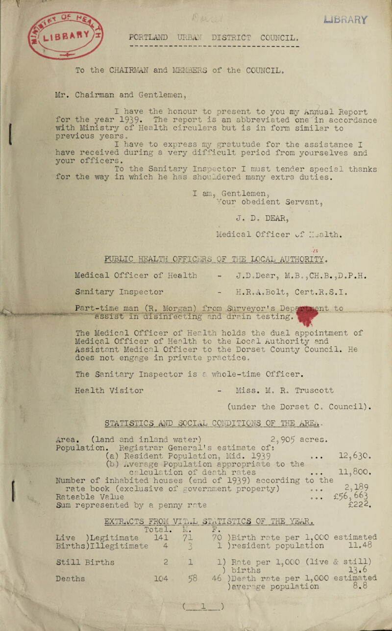 V i-T rvARY To the CHAIRMAN and MEMBERS of the COUNCIL. Mr. Chairman and Gentlemen, I have the honour to present to you my Annual Report for the year 1939* The report is an abbreviated one in accordance with Ministry of Health circulars but is in form similar to previous years. I have to express my gratutude for the assistance I have received during a very difficult period from yourselves and your officers. To the Sanitary Inspector I must tender special thanks for the way in which he has shou_dered many extra duties. I am. Gentlemen, Your obedient Servant, (J ■ D. DEAR, Medical Officer of Health. * *. ■ PUBLIC HEALTH OFFICERS OF THE LOCAL AUTHORITY. Medical Officer of Health - J.D.Dear, M.B.,CH.B.,D.P.H. Sanitary Inspector - H.R.A.Bolt, Cert.R.S.I. Part-time man (R„ Morgan) from Surveyor’s Dep assist in'disinfecting'Tend drain testing. The Medical Officer of Health holds the dual appointment of Medical Officer of Health to the Local Authority and Assistant Medical Officer to the Dorset County Council. He does not engage in private practice. The Sanitary Inspector is a whole-time Officer. Health Visitor - Miss. M. R. Truscott (under the Dorset C. Council). STATISTICS AND SOCIAL CONDITIONS OF THE AREn. Area. (land and inland water) 2,905 acres. Population. Registrar General's estimate of; (a) Resident Population, Mid. 1939 ... 12,630. (b) Average Population appropriate to the calculation of death rates ... 11,800. Number of inhabited houses (end of 1939) according to the rate book (exclusive of government property) ... 2,189 Rateable Value . .. £5&5 °°3 Sum represented by a penny rate £222. EXTRACTS FROM VITAL Total. M. Live )Legitimate 141 71 Births)Illegitimate 4 3 STATISTICS OF THE YEAR. F. 70 )Birth rate per 1,000 1 president population estimated 11.48 Still Births Deaths 2 104 1 58 1) Rate per 1,000 (live ) births 46 )Death rate per 1,000 )average population & still) 13.6 estimated 8.8