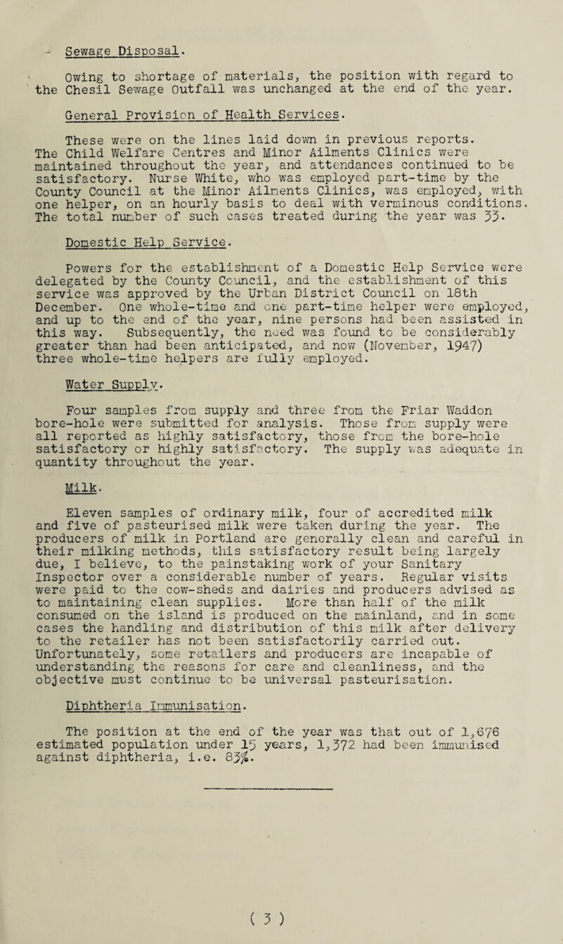 Sewage Disposal. Owing to shortage of materials, the position with regard to the Chesil Sewage Outfall was unchanged at the end of the year. General Provision of Health Services. These were on the lines laid down in previous reports. The Child Welfare Centres and Minor Ailments Clinics were maintained throughout the year, and attendances continued to be satisfactory. Nurse White, who was employed part-time by the County Council at the Minor Ailments Clinics, was employed, with one helper, on an hourly basis to deal with verminous conditions The total number of such cases treated during the year was 33- Domestic Hein Service. Powers for the establishment of a Domestic Help Service were delegated by the County Council, and the establishment of this service was approved by the Urban District Council on 18th December. One whole-time and one part-time helper were employed and up to the end of the year, nine persons had been assisted in this way. Subsequently, the need was found to be considerably greater than had been anticipated, and now (November, 194?) three whole-time helpers are fully employed. Water Supply. Four samples from supply and three from the Friar Waddon bore-hole were submitted for analysis. Those from supply were all reported as highly satisfactory, those from the bore-hole satisfactory or highly satisfactory. The supply was adequate in quantity throughout the year. Milk. Eleven samples of ordinary milk, four of accredited milk and five of pasteurised milk were taken during the year. The producers of milk in Portland are generally clean and careful in their milking methods, this satisfactory result being largely due, I believe, to the painstaking work of your Sanitary Inspector over a considerable number of years. Regular visits were paid to the cow-sheds and dairies and producers advised as to maintaining clean supplies. More than half of the milk consumed on the island is produced on the mainland, and in some cases the handling and distribution of this milk after delivery to the retailer has not been satisfactorily carried out. Unfortunately, some retailers and producers are incapable of understanding the reasons for care and cleanliness, and the objective must continue to be universal pasteurisation. Diphtheria Immunisation. The position at the end of the year was that out of 1,676 estimated population under^l5 years, 1,372 had been immunised against diphtheria, i.e. 83%-
