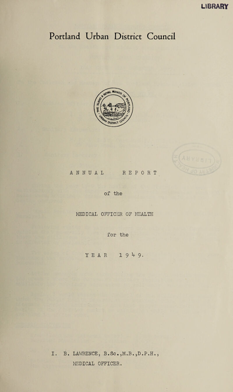 LIBRARY Portland Urban District Council ANNUAL REPORT of the MEDICAL OFFICER OF HEALTH for the YEAR 19^9- I. B. LAWRENCE, B.Sc,,M*B.,D*P.H., MEDICAL OFFICER