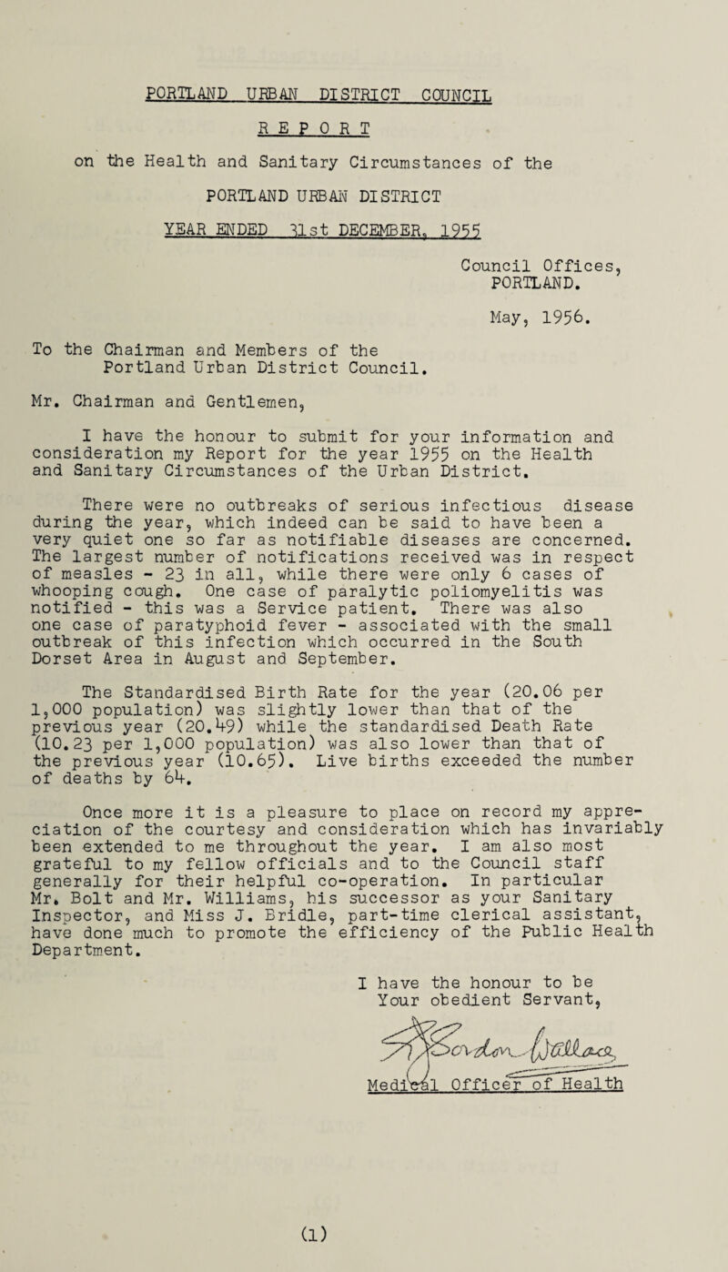 REPORT on the Health and Sanitary Circumstances of the PORTLAND URBAIm DISTRICT YEAR ENDED ^Ist DECEMBER. 195S Council Offices, PORTLAND. May, 1956. To the Chairman and Members of the Portland Urban District Council, Mr, Chairman and Gentlemen, I have the honour to submit for your information and consideration my Report for the year 1955 on the Health and Sanitary Circumstances of the Urban District, There were no outbreaks of serious infectious disease during the year, which indeed can be said to have been a very quiet one so far as notifiable diseases are concerned. The largest number of notifications received was in respect of measles - 23 in all, while there were only 6 cases of whooping cough. One case of paralytic poliomyelitis was notified - this was a Service patient. There was also one case of paratyphoid fever - associated with the small outbreak of this infection which occurred in the South Dorset Area in August and September. The Standardised Birth Rate for the year (20,06 per 1,000 population) was slightly lower than that of the previous year (20,49) while the standardised Death Rate (10,23 per 1,000 population) was also lower than that of the previous year (10.65). Live births exceeded the number of deaths by 64, Once more it is a pleasure to place on record my appre¬ ciation of the courtesy and consideration which has invariably been extended to me throughout the year, I am also most grateful to my fellow officials and to the Council staff generally for their helpful co-operation. In particular Mr» Bolt and Mr, Williams, his successor as your Sanitary Inspector, and Miss J. Bridle, part-time clerical assistant, have done much to promote the efficiency of the Public Health Departm.ent, I have the honour to be Your obedient Servant,