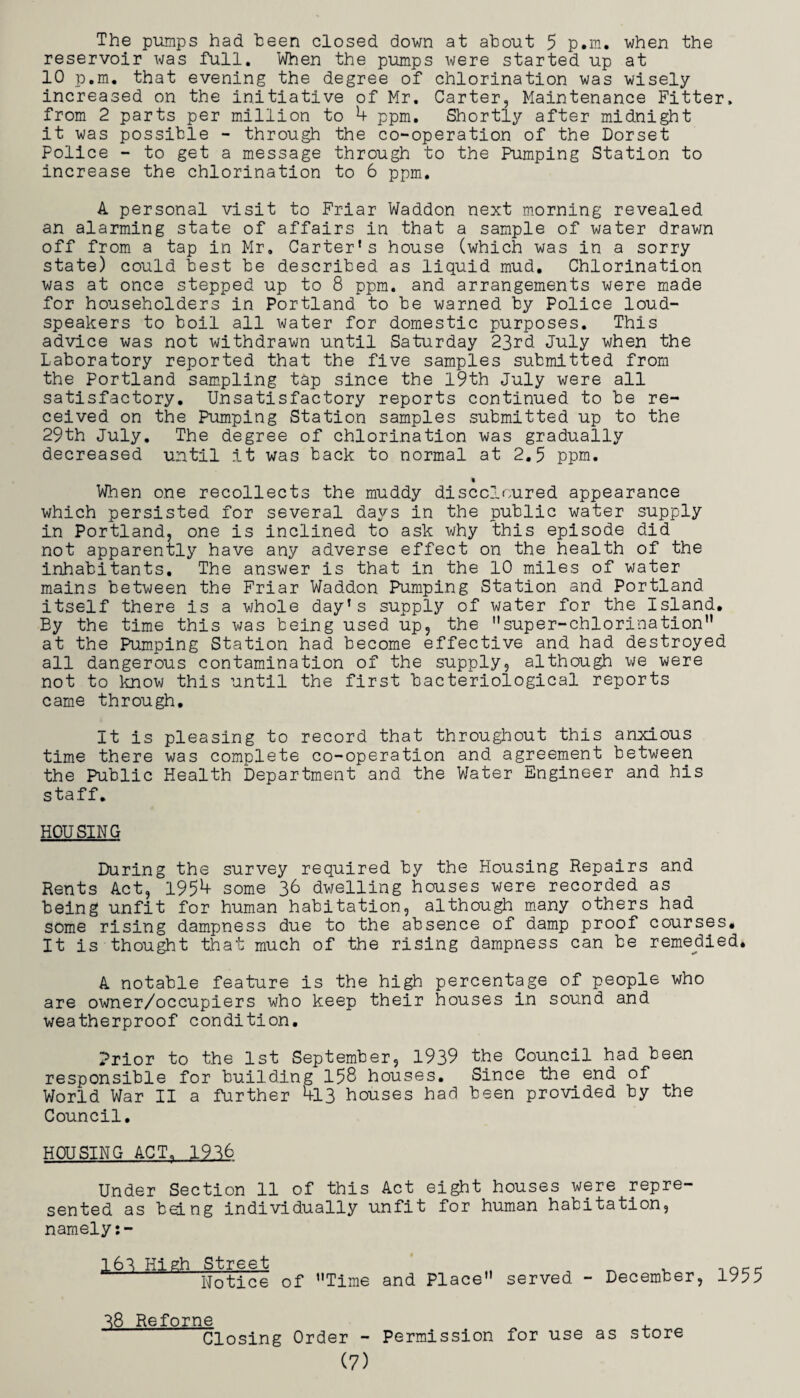 The pumps had been closed down at about 5 p.m. when the reservoir was full. When the pumps were started up at 10 p.m. that evening the degree of chlorination was wisely increased on the initiative of Mr. Carter, Maintenance Fitter, from 2 parts per million to 4 ppm. Shortly after midnight it was possible - through the co-operation of the Dorset Police - to get a message through to the Pumping Station to increase the chlorination to 6 ppm. A personal visit to Friar Waddon next morning revealed an alarming state of affairs in that a sample of water drawn off from a tap in Mr. Carter's house (which was in a sorry state) could best be described as liquid mud. Chlorination was at once stepped up to 8 ppm. and arrangements were made for householders in Portland to be warned by Police loud¬ speakers to boil all water for domestic purposes. This advice was not withdrawn until Saturday 23rd July when the Laboratory reported that the five samples submitted from the Portland sampling tap since the l9th July were all satisfactory. Unsatisfactory reports continued to be re¬ ceived on the Pumping Station samples submitted up to the 29th July. The degree of chlorination was gradually decreased until it was back to normal at 2.5 ppm. When one recollects the muddy discoloured appearance which persisted for several days in the public water supply in Portland, one is inclined to ask why this episode did not apparently have any adverse effect on the health of the inhabitants. The answer is that in the 10 miles of water mains between the Friar Waddon Pumping Station and Portland itself there is a whole day’s supply of water for the Island, By the time this was being used up, the super-chlorination at the Pum.ping Station had become effective and had destroyed all dangerous contamination of the supply, although we were not to know this until the first bacteriological reports came through. It is pleasing to record that throughout this anxious time there was complete co-operation and agreement between the Public Health Department and the Water Engineer and his staff, HOUSING During the survey required by the Housing Repairs and Rents Act, 1954 some 36 dwelling houses were recorded as being unfit for human habitation, although m*any others had some rising dampness due to the absence of damp proof courses. It is thought that much of the rising dampness can be remedied. A notable feature is the high percentage of people who are owner/occupiers who keep their houses in sound and weatherproof condition. Prior to the 1st September, 1939 the Council had been responsible for building 158 houses. Since the end of World War II a further 413 houses had been provided by the Council, HOUSING ACT. 1936 Under Section 11 of this Act eight houses were repre¬ sented as being individually unfit for human habitation, namely:- ,161 High Street . T^ nocc Notice of Time and Place served - December, 1955 ^8 Reforne Closing Order - Permission for use as store