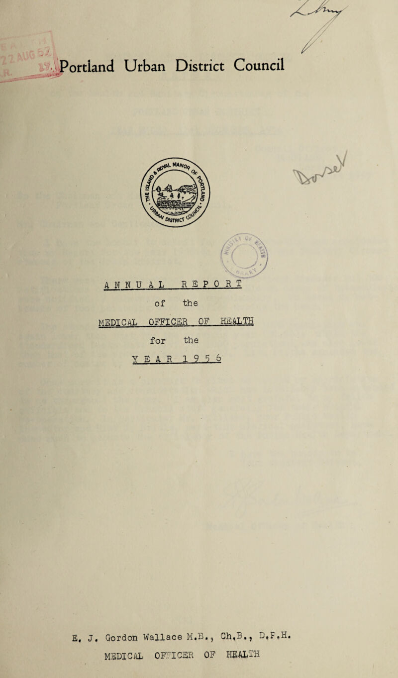 / Portland Urban District Council *?'•' V f* ANNUAL REPORT of the MEDICAL OFFICER OF HEALTH for the YEAR 1956 E, J, Gordon Wallace M.B., Ch,BtJ B,F*H» MEDICAL OFFICER OF HEALTH