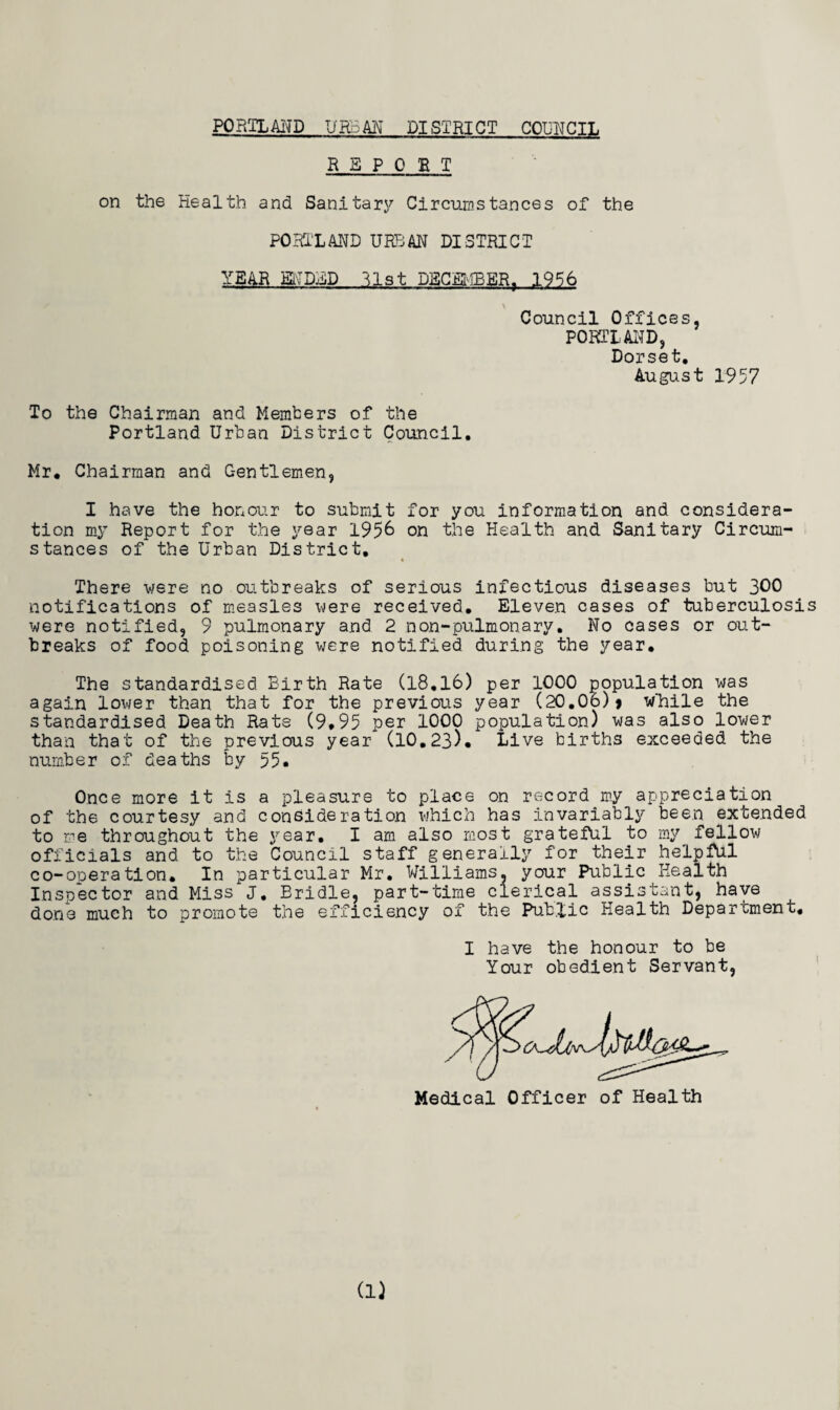 PORTLAND UHoAN DISTRICT COUNCIL REPORT on the Health and Sanitary Circumstances of the PORIXAND URBAN DISTRICT YEAR ENDED list DECEMBER, 19% Council Offices, PORTLAND, Dorset, August 1957 To the Chairman and Members of the Portland Urban District Council, Mr, Chairman and C-entlemen, I have the honour to submit for you information and considera¬ tion my Report for the year 1956 on the Health and Sanitary Circum¬ stances of the Urban District, There were no outbreaks of serious infectious diseases but 300 notifications of measles were received. Eleven cases of tuberculosis were notified, 9 pulmonary and 2 non-pulmonary. No cases or out¬ breaks of food poisoning were notified during the year. The standardised Birth Rate (18.16) per 1000 population was again lower than that for the previous year (20.06)> While the standardised Death Rate (9,95 per 1000 population) was also lower than that of the previous year (10.23), Live births exceeded the number of deaths by 55, Once more it is a pleasure to place on record my appreciation of the courtesy and consideration which has invariably been extended to me throughout the year. I am also most grateful to my fellow officials and to the Council staff generally for their helpful co-operation. In particular Mr. Williams, your Public Health Inspector and Miss J. Bridle, part-time clerical assistant, have done much to promote the efficiency of the Public Health Department, I have the honour to be Your obedient Servant, Medical Officer of Health
