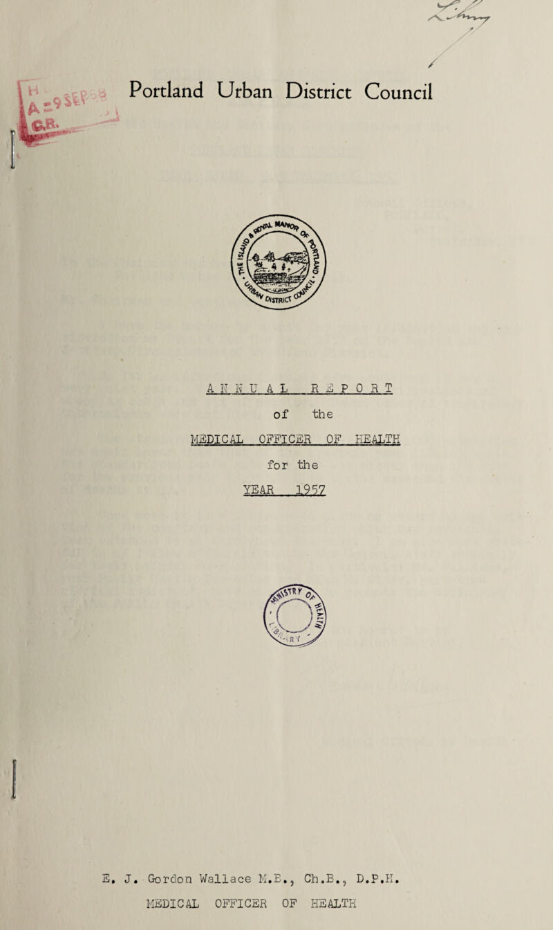 / Portland Urban District Council Ai'HUAL REPORT of the MEDICAL OFFICER OF HEALTH f o r th e YEAR 1957 E. J. Gordon Wallace M.B., Ch.B., D.P.K. MEDICAL OFFICER OF HEALTH