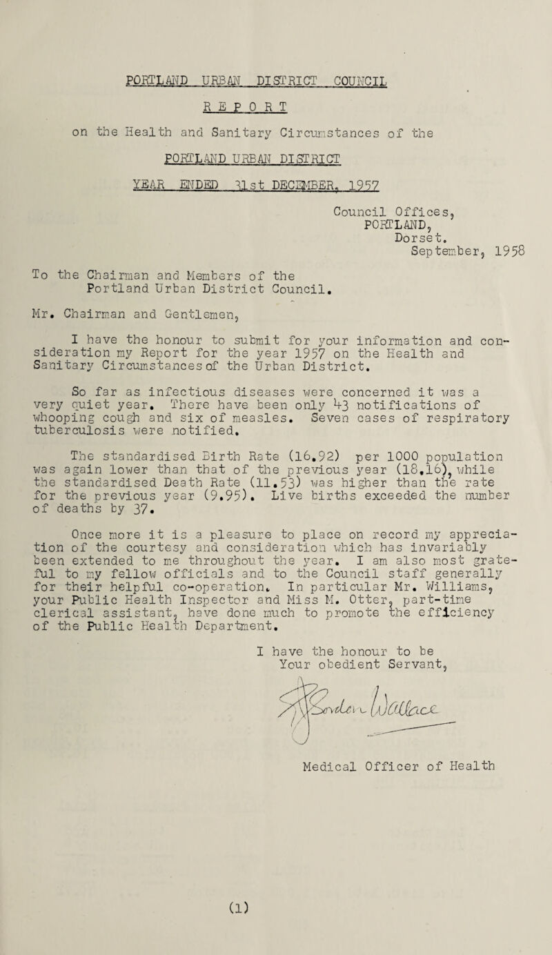 PORTLAND URBAN DISTRICT COUNCIL REPORT on the Health and Sanitary Circumstances of the PORTLAND URBAN DISTRICT YEAR ENDED 31st DECEMBER. 1957 Council Offices PORTLAND, Dorset. September, 1958 To the Chairman and Members of the Portland Urban District Council Mr. Chairman and Gentlemen, I have the honour to submit for your information and con¬ sideration my Report for the year 1957 on the Health and Sanitary Circumstances of the Urban District. So far as infectious diseases were concerned it was a very quiet year. There have been only ^3 notifications of whooping cough and six of measles. Seven cases of respiratory tuberculosis were notified. The standardised Birth Rate (16.92) per 1000 population was again lower than that of the previous year (18.16) while the standardised Death Rate (11.53) was higher than the rate for the previous year (9.95). Live births exceeded the number of deaths by 37. Once more it is a pleasure to place on record my apprecia¬ tion of the courtesy and consideration which has invariably been extended to me throughout the year. I am also most grate¬ ful to my fellow officials and to the Council staff generally for their helpful co-operation. In particular Mr. Williams, your Public Health Inspector and Miss M. Otter, part-time clerical assistant, have done much to promote rhe efficiency of the Public Health Department. I have the honour to be Your obedient Servant, Medical Officer of Health