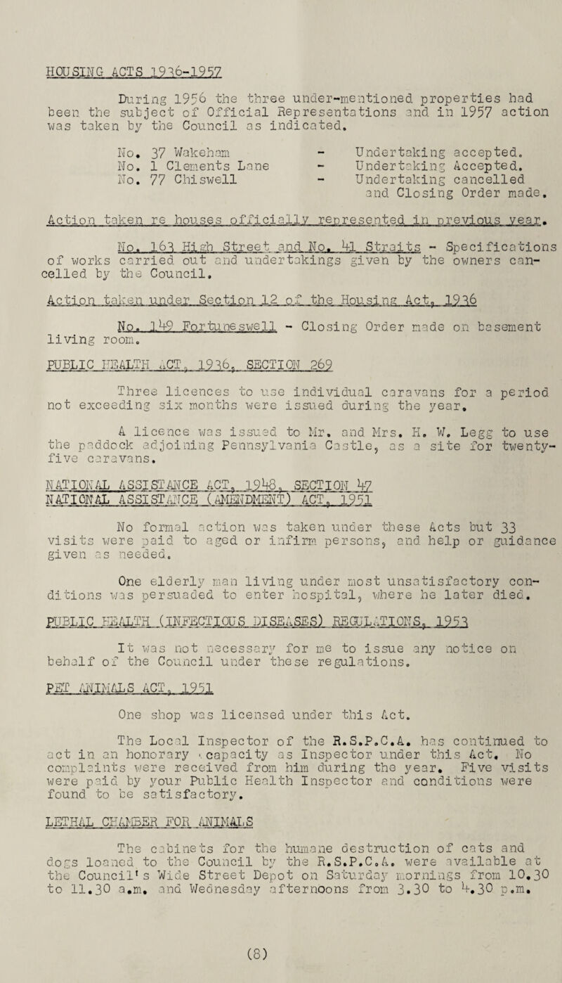 HOUSING ACTS 1936-1957 During 1956 the three under-mentioned properties had been the subject of Official Representations and in 1957 action was taken by the Council as indicated. No. 37 Wakeham - Undertaking accepted. No. 1 Clements Lane - Undertaking Accepted. No. 77 Chi swell - Undertaking cancelled and Closing Order made. Action taken re houses officially represented in previous year. No. 163 High Street and No. kl Straits - Specifications of works carried out and undertakings given by the owners can¬ celled by the Council. Action taken under Section 12 of the Housing Act. 1936 No. 14-9 For tune swell - Closing Order made on basement living room. PUBLIC HEALTH <,CT, 19 36. SECTION 269 Three licences to use individual caravans for a period, not exceeding six months were issued during the year. A licence was issued to Mr. and Mrs. H. W. Legg to use the paddock adjoining Pennsylvania Castle, as a site for twenty- five caravans. NATIONAL ASSISTANCE ACT. 1948. SECTION b7 NATIONAL ASSISTANCE (AMENDMENT) ACT. 1951 No formal action was taken under these Acts but 33 visits were paid to aged or infirm persons, and help or guidance given as needed. One elderly man living under most unsatisfactory con¬ ditions was persuaded to enter hospital, where he later died. PUBLIC HEALTH (INFECTIOUS DISEASES) REGULATIONS, 1951 It was not necessary for me to issue any notice on behalf of the Council under these regulations. PET ANIMALS ACT, 19P;1 One shop was licensed under this Act. The Local Inspector of the R.S.P.C.A. has continued to act in an honorary '.capacity as Inspector under this Act. No complaints were received from him during the year. Five visits were paid by your Public Health Inspector and conditions were found to be satisfactory. LETHAL CHAMBER FOR ANIMAL S The cabinets for the humane destruction of cats and dogs loaned to the Council by the R.S.P.C.A. were available at the Council's Wide Street Depot on Saturday mornings from 10,30 to 11.3° a.m. and Wednesday afternoons from 3.30 to *+.30 p.m.