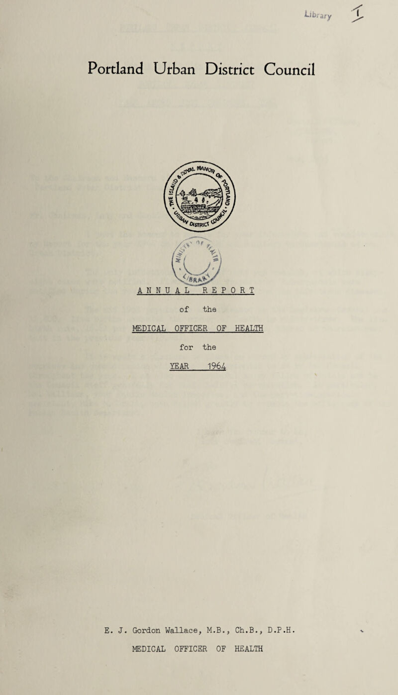 Portland Urban District Council ANNUAL REPORT of the MEDICAL OFFICER OF HEALTH for the YEAR 1964 E. J. Gordon Wallace, M.B., Ch.B., D.P.H. MEDICAL OFFICER OF HEALTH