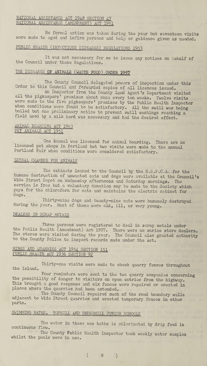 NATIONAL ASSISTANCE ACT 1948 SECTION LI NATIONAL ASSISTANCE (AMENDMENT) ACT 1951 No formal action was takon during the year but seventeen visits were made to aged and infirm persons and help or guidance given as needed, PUBLIC HEALTH (INFECTIOUS DISEASES) REGULATIONS 1953 It was not necessary for me to issue any notices on behalf of the Council under these Regulations. THE DISEASES OF ANIMALS (WASTE FOOD).,ORDER 1957 The County Council delegated powers of inspection under this Order to this Council and forwarded copies of all licences issued. An Inspector from the County Land Agent 's Department visited all the pigkeepers' premises about once every ten weeks. Twelve visits were made to the five pigkeepers’ premises by the Public Health Inspector when conditions were found to be satisfactory. All the swill was being boiled but one preliminary notice to prevent swill washings reaching a field used by a milk herd was necessary and had the desired effect. ANIMAL BOARDING ACT 1963 PET ANIMALS ACT 1951 One kennel was licensed for animal boarding. There are no licensed pet shops in Portland but two visits were made to the annual Portland Fair when conditions were considered satisfactory. LETHAL CHAMBER FOR ANIMALS The cabinets loaned to the Council by the R.S.P.C.A. for the humane destruction of unwanted cats and dogs were available at the Council's Wide Street Depot on Wednesday afternoons and Saturday mornings. The service is free but a voluntary donation may be made to the Society which pays for the chloroform for cats and maintains the electric cabinet for dogs. Thirty-nine dogs and twenty-nine cats were humanely destroyed during the year. Most of these were old, ill, or very young. DEALERS IN SCRAP PETALS Three persons were registered to deal in scrap metals under the Public Health (Amendment) Act 1907. There were no marine store dealers. The stores were visited during the year. The Council also granted authority to the County Police to inspect records made under the Act. MINES AND QUARRIES ACT 1954 SECTION 151 PUBLIC HEALTH ACT 1936 SECTION 92 Thirty-one visits were made to check quarry fences throughout the Island. Four reminders were sent to the two quarry companies concerning the possibility of danger to visitors on open entries from the highway. This brought a good response and six fences were repaired or erected in places where the quarries had been extended. The County Council repaired much of the road boundary walls adjacent to Wide Street quarries and erected temporary fences in other parts. SWIMMING BATHS. TOPHILL AND UNDERHILL JUNIOR SCH00IC The water in these new baths is chlorinated by drip feed in continuous flow. The County Fublic Health Inspector took weekly water samples whilst the pools were in use.