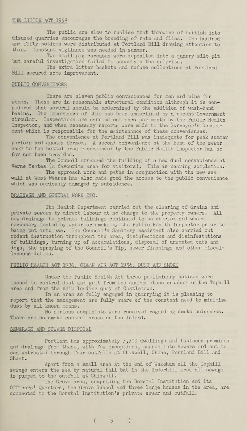 THE LITTER ACT 1958 The public are slow to realise that throwing of rubbish into disused quarries encourages the breeding of rats and flies. One hundred and fifty notices were distributed at Portland Bill drawing attention to this. Constant vigilance was needed in summer. Two small pig carcases were deposited into a quarry silt pit but careful investigation failed to ascertain the culprits. The extra litter baskets and refuse collections at Portland Bill secured some improvement. PUBLIC CONVENIENCES There are eleven public conveniences for men and nine for women. These are in reasonable structural condition although it is con¬ sidered that several should be modernised by the addition of wash-hand basins. The importance of this has been underlined by a recent Government circular. Inspections are carried out once per month by the Public Health Inspector, and when necessary reports were made to the Surveyor's Depart¬ ment which is responsible for the maintenance of these conveniences. The convenience at Portland Bill was inadequate for peak summer periods and queues formed. A second convenience at the head of the sewer near to the hutted area recommended by the Public Health Inspector has so far not been provided. The Council arranged the building of a new dual convenience at Verne Yeates (a favourite area for visitors). This is nearing completion. The approach work and paths in conjunction with the new sea wall at West Weares has also made good the access to the public convenience which was seriously damaged by subsidence. DRAINAGE AND GENERAL WORE ETC. The Health Department carried out the clearing of drains and private sewers by direct labour at no charge to the property owners. All new drainage to private buildings continued to be checked and where necessary tested by water or smoke by the Public Health Inspector prior to being put into use. The Council's Sanitary Assistant also carried out rodent destruction throughout the area, disinfections and disinfestations of buildings, burning up of accumulations, disposal of unwanted cats and dogs, the spraying of the Council's Tip, sewer flushings and other miscel¬ laneous duties. PUBLIC HEALTH ACT 1936, CLEAN AIR ACT 1956, DUST AND SMOKE Under the Public Health Act three preliminary notices were issued to control dust and grit from the quarry stone crusher in the Tophill area and from the ship loading quay at Castletown. In an area so fully engaged in quarrying it is pleasing to report that the management are fully aware of the constant need to minimise dust by all known means. No serious complaints were received regarding smoke nuisances. There are no smoke control areas on the Island. SEWERAGE AND SEWAGE DISPOSAL Portland has approximately 3,300 dwellings and business premises and drainage from these, with few exceptions, passes into sewers and out to sea untreated through four outfalls at Chiswell, Chene, Portland Bill and Sheat. Apart from a small area at the end of Wakeham all the Tophill sewage enters the sea by natural fall but in the Underhill area all sewage is pumped to the outfall at Chiswell. The Grove area, comprising the Borstal Institution and its Officers' Quarters, the Grove School and three large houses in the area, are connected to the Borstal Institution's private sewer and outfall.