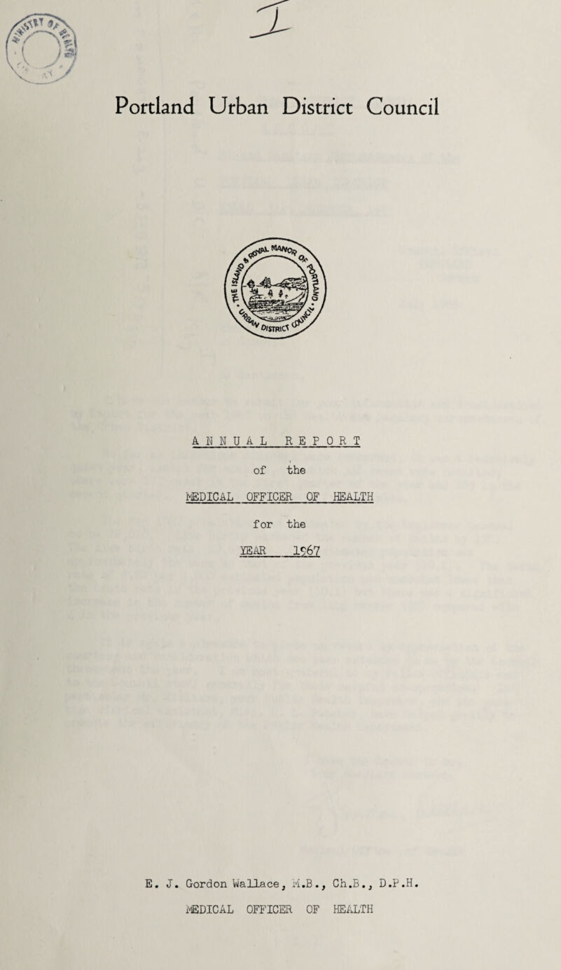 Portland Urban District Council ANNUAL REPORT of the frEDIC&L OFFICER OF HEALTH for the YEAR 1967 E. J. Gordon Wallace, M.B., Ch.B., D.P.H. iXEDICAL officer of health