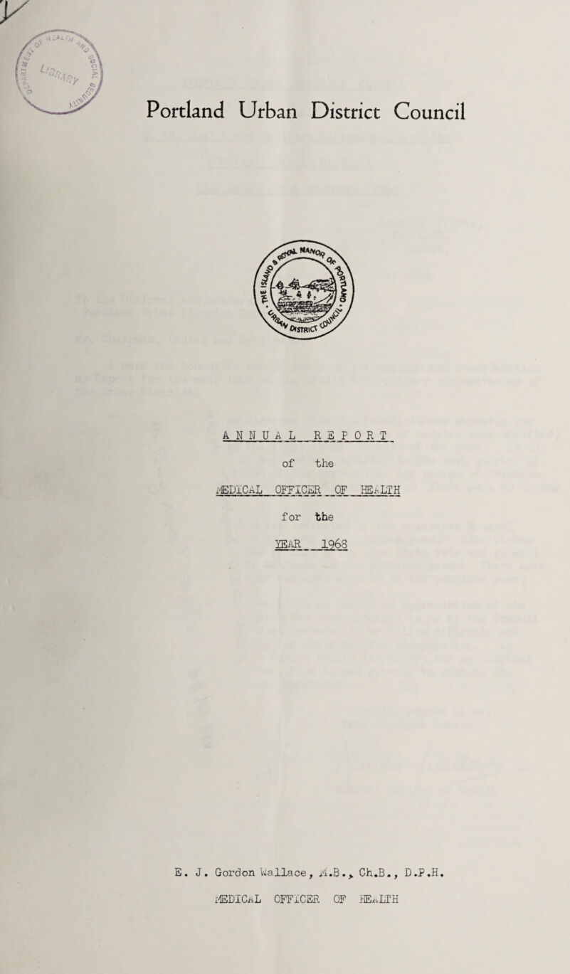 Portland Urban District Council ANNUAL REPORT of the iXiEDICAL OFFICER OF HEALTH for the YEAR 1968 E. J. Gordon Wallace , A.B.Ch.B., D .P .H. MEDICAL OFFICER OF HE^LIH