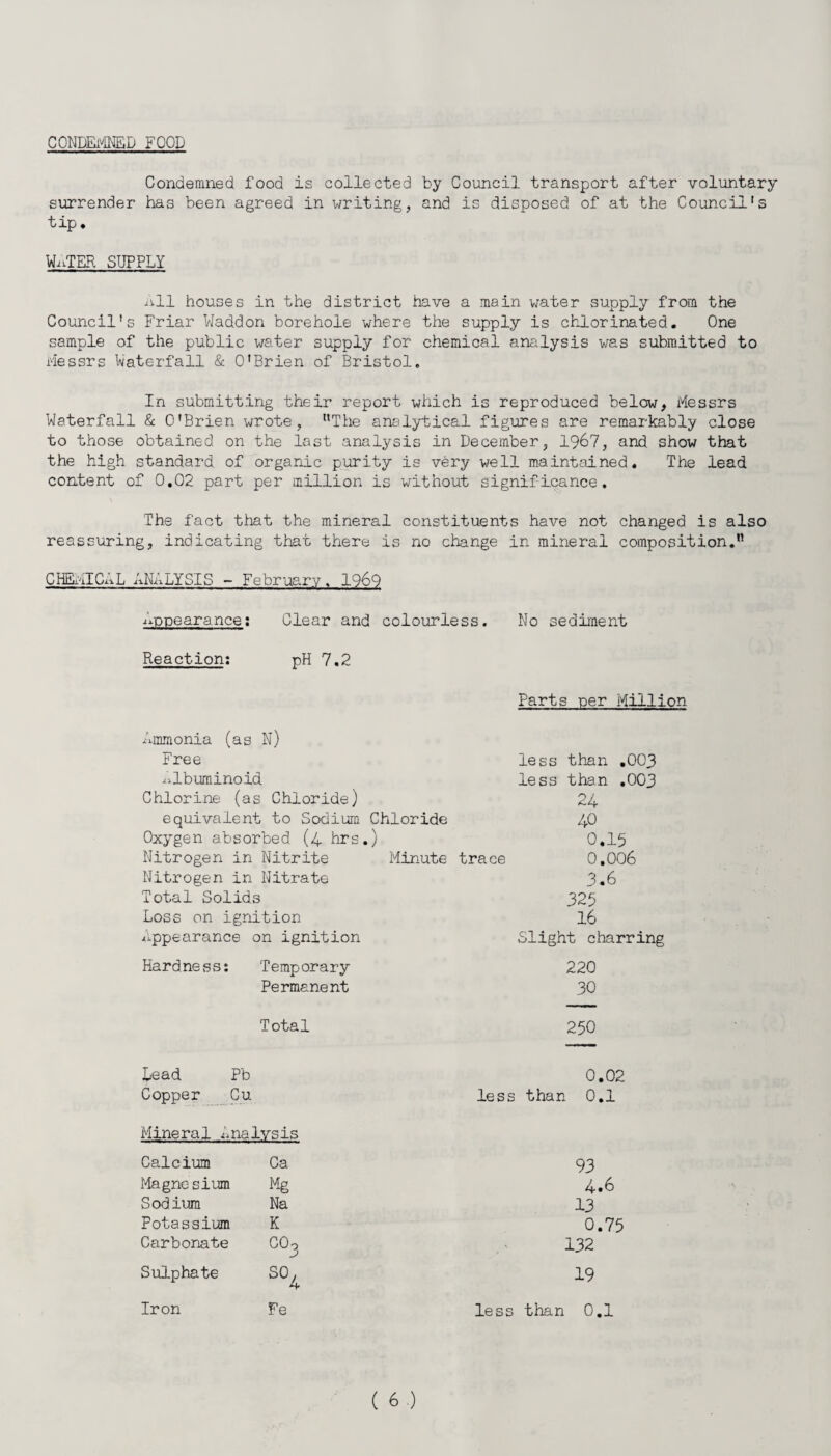 CONDEMNED FOOD Condemned food is collected by Council transport after voluntary surrender has been agreed in writing, and is disposed of at the Council's tip* WATER SUPPLY All houses in the district have a main water supply from the Council's Friar Waddon borehole where the supply is chlorinated. One sample of the public water supply for chemical analysis was submitted to Messrs Waterfall & O'Brien of Bristol. In submitting their report which is reproduced below, Messrs Waterfall & O'Brien wrote, “The analytical figures are remarkably close to those obtained on the last analysis in December, 1967, and show that the high standard of organic purity is very well maintained. The lead content of 0,02 part per million is without significance. The fact that the mineral constituents have not changed is also reassuring, indicating that there is no change in mineral composition. CHEMICAL ANALYSIS - February. 1969 appearance: Clear and colourless. No sediment Reaction: pH 7,2 Parts per Million Ammonia (as N) Free Albuminoid Chlorine (as Chloride) equivalent to Sodium Chloride Oxygen absorbed (4 hrs.) Nitrogen in Nitrite Minute trace Nitrogen in Nitrate Total Solids Loss on ignition Appearance on ignition less than ,003 less than ,003 24 40 0.15 0.006 3.6 325 16 Slight charring Hardness: Temporary Permanent 220 30 Total Lead Pb Copper Cu Mineral analysis Calcium Ca Magnesium Mg Sodium Na Potassium K Carbonate CO^ Sulphate SO^ Fe 250 0.02 less than 0.1 93 4.6 13 0.75 132 19 Iron less than 0.1