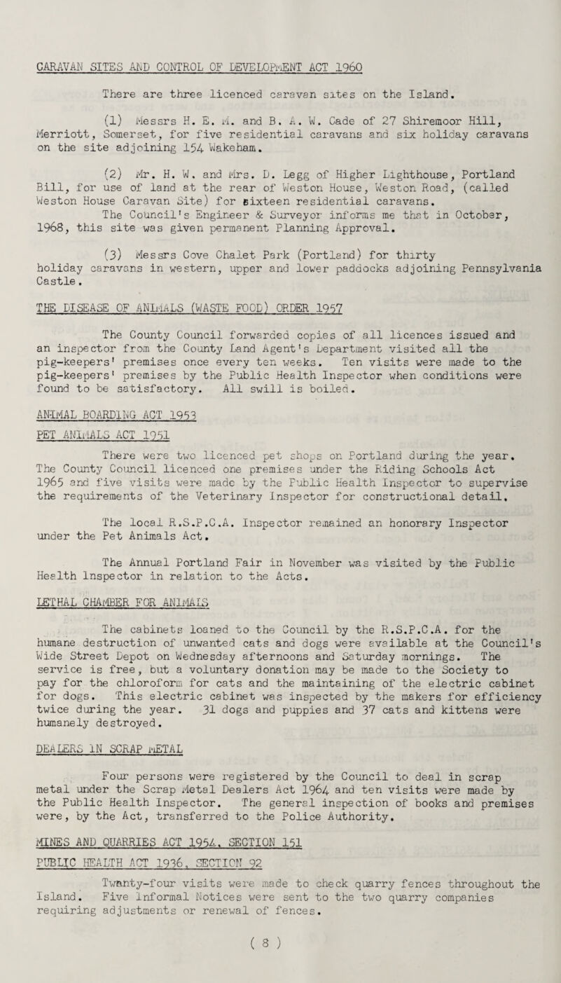 CARAVAN SITES AND CONTROL OF DEVELOPMENT ACT I960 There are three licenced caravan sites on the Island. (1) Messrs H. E. M. and B. A. W. Cade of 27 Shiremoor Hill, Merriott, Somerset, for five residential caravans and six holiday caravans on the site adjoining 154 Wakeham. (2) Mr. H. W. and Mrs. D. Legg of Higher Lighthouse, Portland Bill, for use of land at the rear of Weston House, Weston Road, (called Weston House Caravan Site) for sixteen residential caravans. The Council's Engineer & Surveyor informs me that in October, 1968, this site was given permanent Planning Approval. (3) Messrs Cove Chalet Park (Portland) for thirty holiday caravans in western, upper and lower paddocks adjoining Pennsylvania Castle. THE DISEASE OF ANIMALS (WASTE FOOD) ORDER 1957 The County Council forwarded copies of all licences issued and an inspector from the County Land Agent's Department visited all the pig-keepers' premises once every ten weeks. Ten visits were made to the pig-keepers' premises by the Public Health Inspector when conditions were found to be satisfactory. All swill is boiled. AN-IMAL BOARDING ACT 1953 PET ANIMALS ACT 1951 There were two licenced pet shops on Portland during the year. The County Council licenced one premises under the Riding Schools Act 1965 and five visits were made by the Public Health Inspector to supervise the requirements of the Veterinary Inspector for constructional detail. The local R.S.P.C.A. Inspector remained an honorary Inspector under the Pet Animals Act. The Annual Portland Fair in November was visited by the Public Health Inspector in relation to the Acts. LETHAL CHAMBER FOR ANIMALS The cabinets loaned to the Council by the R.S.P.C.A. for the humane destruction of unwanted cats and dogs were available at the Council's Wide Street Depot on Wednesday afternoons and Saturday mornings. The service is free, but a voluntary donation may be made to the Society to pay for the chloroform for cats and the maintaining of the electric cabinet for dogs. This electric cabinet was inspected by the makers for efficiency twice during the year. 31 dogs and puppies and 37 cats and kittens were humanely destroyed. DEALERS IN SCRAP mETAL Four persons were registered by the Council to deal in scrap metal under the Scrap Metal Dealers Act 1964 and ten visits were made by the Public Health Inspector. The general inspection of books and premises were, by the Act, transferred to the Police Authority. MINES AND QUARRIES ACT 1954. SECTION 151 PUBLIC HEALTH ACT 1936. SECTION 92 Twenty-four visits were made to check quarry fences throughout the Island. Five informal Notices were sent to the two quarry companies requiring adjustments or renewal of fences.