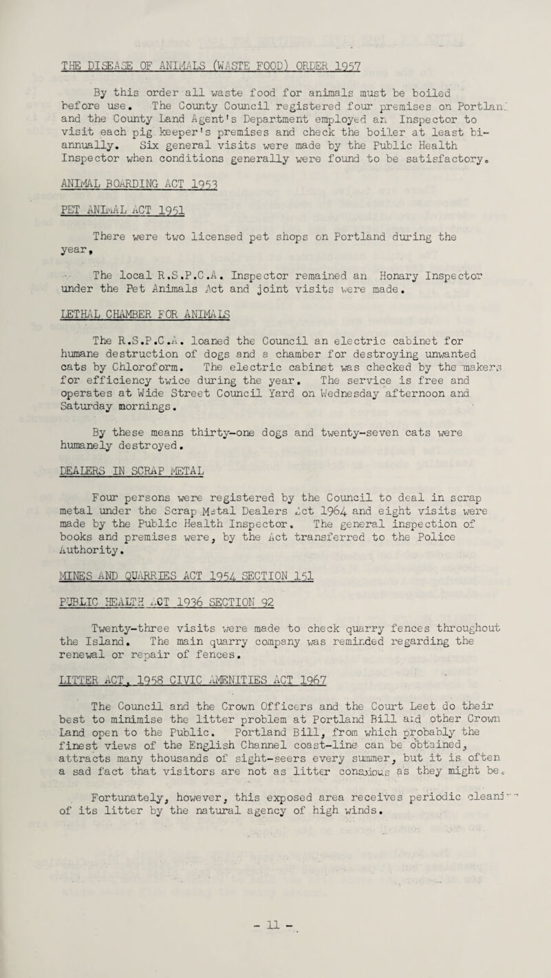 THE DISEASE OF ANIMALS (WASTE FOOD) ORDER 1957 By this order all waste food for animals must be boiled before use. The County Council registered four premises on Portland and the County Land Agent's Department employed an Inspector to visit each pig keeper's premises and check the boiler at least bi- annually. Six general visits were made by the Public Health Inspector when conditions generally were found to be satisfactory. ANIMAL BOaRDING ACT ID53 PET ANImAL ACT 1951 There were two licensed pet shops on Portland during the year. The local R.S.P.C.A. Inspector remained an Honary Inspector under the Pet Animals Act and joint visits were made. LETHAL CHAMBER FOR ANIMALS The R.S.P.C.A. loaned the Council an electric cabinet for humane destruction of dogs and a chamber for destroying unwanted cats by Chloroform. The electric cabinet was checked by the makers for efficiency twice during the year. The service is free and operates at Wide Street Council Yard on Wednesday afternoon and Saturday mornings. By these means thirty-one dogs and twenty-seven cats were humanely destroyed. DEALERS IN SCRAP METAL Four persons were registered by the Council to deal in scrap metal under the Scrap.M-tal Dealers Act I964 and eight visits were made by the Public Health Inspector. The general inspection of books and premises were, by the Act transferred to the Police Authority. MINES AND QUARRIES ACT 1951 SECTION 151 PUBLIC HEALTH ,XT 1936 SECTION 92 Twenty-three visits were made to check quarry fences throughout the Island. The main quarry company was reminded regarding the renewal or repair of fences. LITTER ACT. 1958 CIVIC AMENITIES ACT 1967 The Council and the Crown Officers and the Court Leet do their best to minimise the litter problem at Portland Bill aid other Crown Land open to the Public. Portland Bill, from which probably the finest views of the English Channel coast-line can be obtained, attracts many thousands of sight-seers every summer, but it is often a sad fact that visitors are not as litter conscious 9S they might be. Fortunately, however, this exposed area receives periodic cleani’ of its litter by the natural agency of high winds.