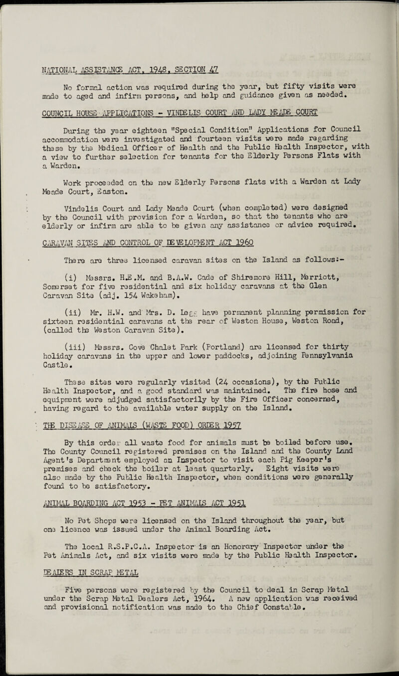 NATIONAL ASSISTANCE ACT„ 1948. SECTION 47 No f nr mol action was required during the year, but fifty visits were made to aged and infirm persons, and help and guidance given as needed. COUNCIL HOUSE ■ APPLICATIONS - VINDBLIS COURT AND LADY I'-'EADfi COURT During the year eighteen ’’Special Condition” Applications for Council accommodation were investigated and fourteen visits were made regarding these by the Medical Officer of Health and the Public Health Inspector, with a view to further selection for tenants for the Elderly Persons Flats with a Warden, Work proceeded on the new Elderly Persons flats with a Warden at Lady Meade Court, Easton. Vindelis Court and Lady Meade Court (when completed) were designed by the Council with provision for a Warden, so that the tenants who are elderly or infirm are able to be given any assistance or advice required, CARAVAN SITES AND CONTROL OF IE VELOPbENT ACT I960 There are three licensed caravan sites on the Island as followss — (i) Messrs. H.E ,M, and B.A.W. Cade of Shiremore Hill, Marriott, Somerset for five residential and six holiday caravans at the Glen Caravan Site (adj. 154 Wake ham), (ii) Mr. H.W. and Mrs. D. Legg have permanent planning permission for sixteen residential caravans at the rear of Weston House, Weston Road, (called the Weston Caravan Site). (iii) Messrs. Cove Chalet Park (Portland) are licensed for thirty holiday caravans in the upper and lower paddocks, adjoining Pennsylvania Castle. These sites were regularly visited (24 occasions), by the Public Health Inspector, and a good standard was maintained. The fire hose and equipment were adjudged satisfactorily by the Fire Officer concerned, having regard to the available water supply on the Island. TIE DISEASE OF ANIMALS (WASTE FOOD) ORDER 1957 By this order all waste food for animals must be boiled before use. The County Council registered premises on the Island and the County Land Agent ’s Department employed on Inspector to visit each Pig Keeper’s premises and check the boiler at least quarterly. Eight visits were also made by the Public Health Inspector, when conditions were generally found to be satisfactory. ANIMAL BOARDING ACT 1953 - PET ANIMALS ACT 1951 No Pet Shops were licensed on the Island throughout the year, but one licence was issued under the Animal Boarding Act. The local R.S.P.C.A. Inspector is an Honorary Inspector under the Pet Animals Act, and six visits were made by the Public Health Inspector. D5AIERS IN SCRAP PETAL Five persons were registered by the Council to deal in Scrap Metal under the Scrap Metal Dealers Act, 1964. A new application was received and provisional notification was mode to the Chief Constable.