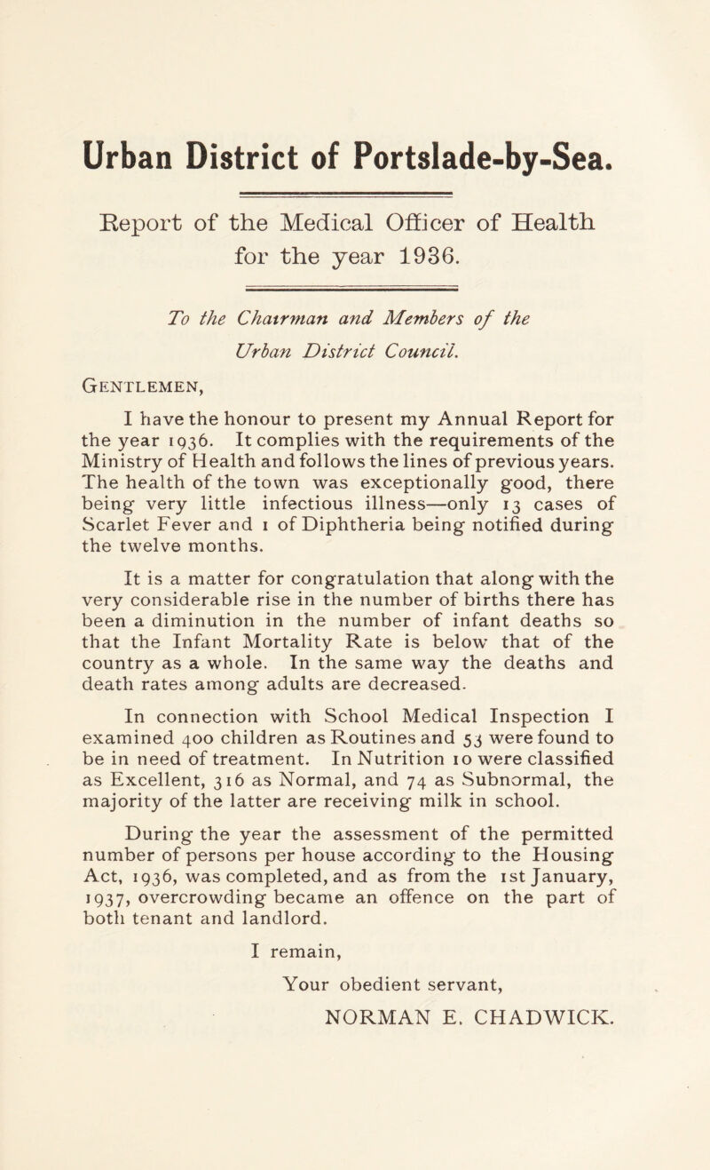 Urban District of Portslade-by-Sea. Report of the Medical Officer of Health for the year 1936. To the Chairman and Members of the Urban District Coimcil. Gentlemen, I have the honour to present my Annual Report for the year 1936. It complies with the requirements of the Ministry of Health and follows the lines of previous years. The health of the town was exceptionally good, there being very little infectious illness—only 13 cases of Scarlet Fever and i of Diphtheria being notified during the twelve months. It is a matter for congratulation that along with the very considerable rise in the number of births there has been a diminution in the number of infant deaths so that the Infant Mortality Rate is belo^v that of the country as a whole. In the same way the deaths and death rates among adults are decreased. In connection with School Medical Inspection I examined 400 children as Routines and 53 were found to be in need of treatment. In Nutrition 10 were classified as Excellent, 316 as Normal, and 74 as Subnormal, the majority of the latter are receiving milk in school. During the year the assessment of the permitted number of persons per house according to the Housing Act, 1936, was completed, and as from the ist January, 1937, overcrowding became an offence on the part of both tenant and landlord. I remain. Your obedient servant, NORMAN E. CHADWICK.